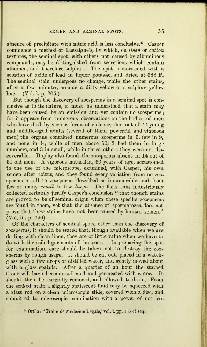 absence of precipitate with nitric acid is less conclusive.* Casper commends a method of Lassaigne’s, by which, on linen or cotton textures, the seminal spot, with others not caused by albuminous compounds, may be distinguished from secretions which contain albumen, and therefore sulphur. The spot is moistened with a solution of oxide of lead in liquor potassse, and dried at 68“ F. The seminal stain undergoes no change, while the other stains, after a few minutes, assume a dirty yellow or a sulphur yellow hue. (Vol. i. p. 205.) But though the discovery of zoosperms in a seminal spot is con- clusive as to its nature, it must be understood that a stain may have been caused by an emission and yet contain no zoosperms; for it appears from numerous observations on the bodies of men who have died by various forms of violence, that out of 22 yonng and middle-aged adults (several of them powerful and vigorous men) the organs contained numerous zoosperms in 5, few in 9, and none in 8; while of men above 50, 3 had them in large numbers, and 3 in small, while in three others they were not dis- coverable. Duplay also found the zoosperms absent in 14 out of 51 old men. A vigorous naturalist, 60 years of age, accustomed to the use of the microscope, examined, with Casper, his own semen after coitus, and they found every variation from no zoo- sperms at all to zoosperms described as innumerable, and from few or many small to few large. The facts thus industriously collected certainly justify Casper’s conclusion “ that though stains are proved to be of seminal origin when these specific zoosperms are found in them, yet that the absence of spermatozoa does not prove that these stains have not been caused bv human semen.” (Vol. iii. p. 296). Of the characters of seminal spots, other than the discovery of zoosperms, it should be stated that, though available when we are dealing with clean linen, they are of little value when we have to do with the soiled garments of the poor. In preparing the spot for examination, care should be taken not to destroy the zoo- sperms by rough usage. It should be cut out, placed in a watch- glass with a few drops of distilled water, and gently moved about with a glass spatula. After a quarter of an hour the stained tissue wTill have become softened and permeated with water. It should then be carefully removed, and allowed to drain. From the soaked stain a slightly opalescent fluid may be squeezed with a glass rod on a clean microscopic slide, covered with a disc, and submitted to microscopic examination with a power of not less. * Orfila: ‘ Traite de Medecine Legale,’ vol. i. pp. 156 et seq,.