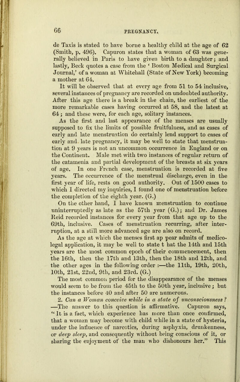 de Taxis is stated to have borne a healthy child at the age of 62 (Smith, p. 496). Capuron states that a woman of 63 was gene- rally believed in Paris to have given birth to a daughter; and lastly. Beck quotes a case from the ‘ Boston Medical and Surgical Journal/ of a woman at Whitehall (State of New York) becoming a mother at 64. It will he observed that at every age from 51 to 54 inclusive, several instances of pregnancy are recorded on undoubted authority. After this age there is a break in the chain, the earliest of the more remarkable cases having occurred at 58, and the latest at 64; and these were, for each age, solitary instances. As the first and last appearance of the menses are usually supposed to fix the limits of possible fruitfulness, and as cases of early and late menstruation do certainly lend support to cases of early and. late pregnancy, it may be well to state that menstrua- tion at 9 years is not an uncommon occurrence in England or on the Continent. Male met with two instances of regular return of the catamenia and partial development of the breasts at six years of age. In one French case, menstruation is recorded at five years. The occurrence of the menstrual discharge, even in the first year of life, rests on good authority. Out of 1500 cases to which I directed my inquiries, I found one of menstruation before the completion of the eighth year. (G.) On the other hand, I have known menstruation to continue uninterruptedly as late as the 57th year (G.); and Dr. James Reid recorded instances for every year from that age up to the 69th, inclusive. Cases of menstruation recurring, after inter- ruption, at a still more advanced age are also on record. As the age at which the menses first ap pear admits of medico- legal application, it may be well to state t hat the 14th and 15th years are the most common epoch of their commencement, then the 16tli, then the 17th and 13th, then the 18th and 12th, and the other ages in the following order :—the 11th, 19th, 20th, 10th, 21st, 22nd, 9th, and 23rd. (G.) The most common period for the disappearance of the menses would seem to be from the 4>5th to the 50tli year, inclusive; but the instances before 40 and after 50 are numerous. 2. Can a Woman conceive while in a state of unconsciousness ? —The answer to this question is affirmative. Capuron says, “It is a fact, which experience has more than once confirmed, that a woman may become with child while in a state of hysteria, under the influence of narcotics, during asphyxia, drunkenness, or deep sleep, and consequently without being conscious of it, or sharing the enjoyment of the man who dishonours her.” This