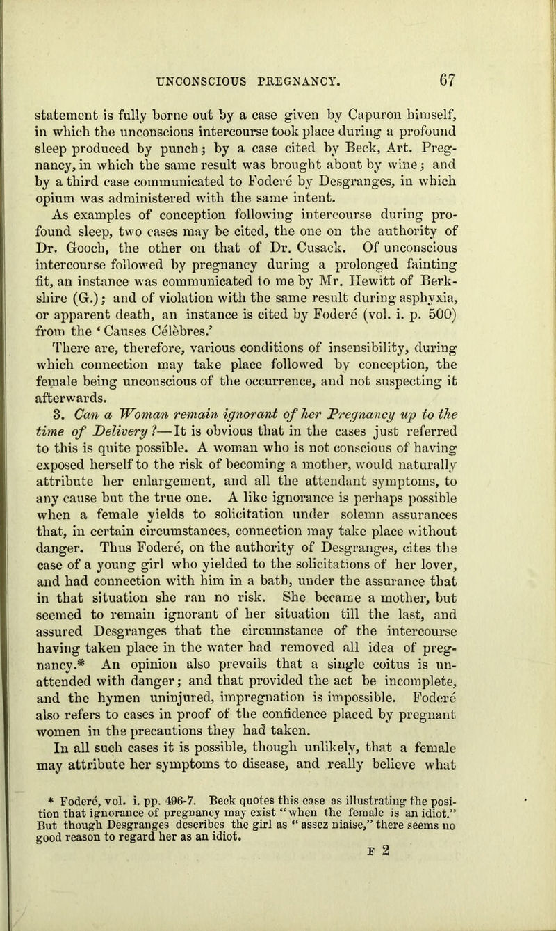 statement is fully borne out by a case given by Capuron himself, in which the unconscious intercourse took place during a profound sleep produced by punch; by a case cited by Beck, Art. Preg- nancy, in which the same result was brought about by wine; and by a third case communicated to Fodere by Desgranges, in which opium was administered with the same intent. As examples of conception following intercourse during pro- found sleep, two cases may be cited, the one on the authority of Dr, Gooch, the other on that of Dr. Cusack. Of unconscious intercourse followed by pregnancy during a prolonged fainting fit, an instance was communicated to me by Mr. Hewitt of Berk- shire (G.); and of violation with the same result during asphyxia, or apparent death, an instance is cited by Fodere (vol. i. p. 500) from the * Causes Celebres.’ There are, therefore, various conditions of insensibility, during which connection may take place followed by conception, the female being unconscious of the occurrence, and not suspecting it afterwards. 3. Can a Woman remain ignorant of her Pregnancy wp to the time of Delivery 1—It is obvious that in the cases just referred to this is quite possible. A woman who is not conscious of having exposed herself to the risk of becoming a mother, would naturally attribute her enlargement, and all the attendant symptoms, to any cause but the true one. A like ignorance is perhaps possible when a female yields to solicitation under solemn assurances that, in certain circumstances, connection may take place without danger. Thus Fodere, on the authority of Desgranges, cites the case of a young girl who yielded to the solicitations of her lover, and had connection with him in a bath, under the assurance that in that situation she ran no risk. She became a mother, but seemed to remain ignorant of her situation till the last, and assured Desgranges that the circumstance of the intercourse having taken place in the water had removed all idea of preg- nancy .# An opinion also prevails that a single coitus is un- attended with danger; and that provided the act be incomplete, and the hymen uninjured, impregnation is impossible. Fodere also refers to cases in proof of the confidence placed by pregnant women in the precautions they had taken. In all such cases it is possible, though unlikely, that a female may attribute her symptoms to disease, and really believe what * Foderd, vol. i. pp. 496-7. Beck quotes this ease as illustrating the posi- tion that ignorance of pregnancy may exist “ when the female is an idiot.” But though Desgranges describes the girl as “ assez niaise,” there seems no good reason to regard her as an idiot. E 2