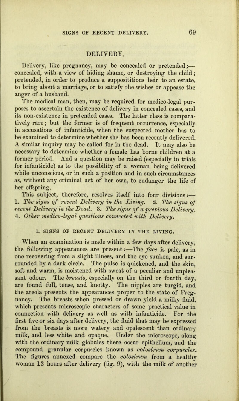 DELIVERY. Delivery, like pregnancy, may be concealed or pretended;— concealed, with a view of hiding shame, or destroying the child; pretended, in order to produce a supposititious heir to an estate, to bring about a marriage, or to satisfy the wishes or appease the anger of a husband. The medical man, then, may be required for medico-legal pur- poses to ascertain the existence of delivery in concealed cases, and its non-existence in pretended cases. The latter class is compara- tively rare; but the former is of frequent occurrence, especially in accusations of infanticide, when the suspected mother has to be examined to determine whether she has been recently delivered. A similar inquiry may be called for in the dead. It may also be necessary to determine whether a female has borne children at a former period. And a question may be raised (especially in trials for infanticide) as to the possibility of a woman being delivered while unconscious, or in such a position and in such circumstances as, without any criminal act of her own, to endanger the life of her offspring. This subject, therefore, resolves itself into four divisions:— 1. The signs of recent Delivery in the Living. 2. The signs of recent Delivery in the Dead. 3. The signs of a previous Delivery. 4. Other medico-legal questions connected with Delivery. I. SIGNS OF RECENT DELIVERY IN THE LIVING. When an examination is made within a few days after delivery, the following appearances are present:—The face is pale, as in one recovering from a slight illness, and the eye sunken, and sur- rounded by a dark circle. The pulse is quickened, and the skin, soft and warm, is moistened with sweat of a peculiar and unplea- sant odour. The breasts, especially on the third or fourth day, are found full, tense, and knotty. The nipples are turgid, and the areola presents the appearances proper to the state of Preg- nancy. The breasts when pressed or drawn yield a milky fluid, which presents microscopic characters of some practical value in connection with delivery as well as with infanticide. For the first five or six days after delivery, the fluid that may be expressed from the breasts is more watery and opalescent than ordinary milk, and less white and opaque. Under the microscope, along with the ordinary milk globules there occur epithelium, and the compound granular corpuscles known as colostrum corpuscles. The figures annexed compare the colostrum from a healthy woman 12 hours after delivery (fig. 9), with the milk of another