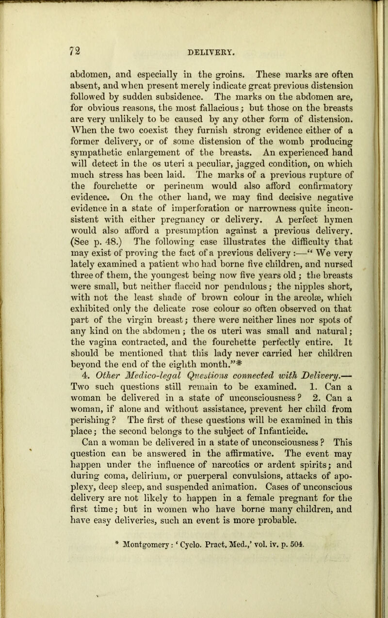 abdomen, and especially in the groins. These marks are often absent, and when present merely indicate great previous distension followed by sudden subsidence. The marks on the abdomen are, for obvious reasons, the most fallacious; but those on the breasts are very unlikely to be caused by any other form of distension. When the two coexist they furnish strong evidence either of a former delivery, or of some distension of the womb producing sympathetic enlargement of the breasts. An experienced hand will detect in the os uteri a peculiar, jagged condition, on which much stress has been laid. The marks of a previous rupture of the fourchette or perineum would also afford confirmatory evidence. On the other hand, we may find decisive negative evidence in a state of imperforation or narrowness quite incon- sistent with either pregnancy or delivery. A perfect hymen would also afford a presumption against a previous delivery. (See p. 48.) The following case illustrates the difficulty that may exist of proving the fact of a previous delivery :—“ We very lately examined a patient who had borne five children, and nursed three of them, the youngest being now five years old; the breasts were small, but neither flaccid nor pendulous; the nipples short, with not the least shade of brown colour in the areolae, which exhibited only the delicate rose colour so often observed on that part of the virgin breast; there were neither lines nor spots of any kind on the abdomen; the os uteri was small and natural; the vagina contracted, and the fourchette perfectly entire. It should be mentioned that this lady never carried her children beyond the end of the eighth month.”* 4. Other Medico-legal Questions connected with Delivery.— Two such questions still remain to be examined. 1. Can a woman be delivered in a state of unconsciousness ? 2. Can a woman, if alone and without assistance, prevent her child from perishing ? The first of these questions will be examined in this place; the second belongs to the subject of Infanticide. Can a woman be delivered in a state of unconsciousness ? This question can be answered in the affirmative. The event may happen under the influence of narcotics or ardent spirits; and during coma, delirium, or puerperal convulsions, attacks of apo- plexy, deep sleep, and suspended animation. Cases of unconscious delivery are not likely to happen in a female pregnant for the first time; but in women who have borne many children, and have easy deliveries, such an event is more probable. * Montgomery: * Cyclo. Pract. Med.,’ vol. iv. p. 504.