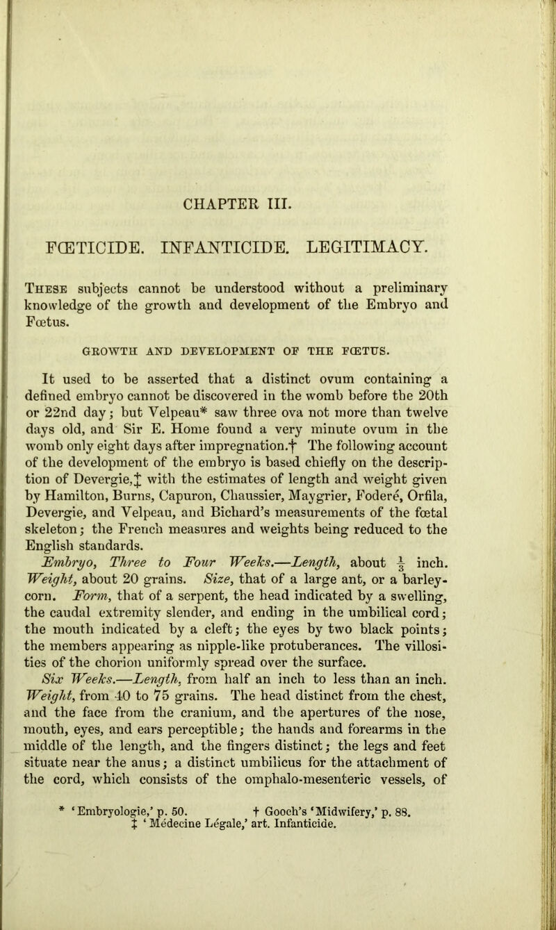 FCETICIDE. INFANTICIDE. LEGITIMACY. These subjects cannot be understood without a preliminary knowledge of the growth and development of the Embryo and Foetus. GROWTH AND DEVELOPMENT OF THE FCETUS. It used to be asserted that a distinct ovum containing a defined embryo cannot be discovered in the womb before the 20th or 22nd day; but Velpeau* saw three ova not more than twelve days old, and Sir E. Home found a very minute ovum in the womb only eight days after impregnation.!’ The following account of the development of the embryo is based chiefly on the descrip- tion of Devergie, J with the estimates of length and weight given by Hamilton, Burns, Capuron, Cliaussier, Maygrier, Fodere, Orfila, Devergie, and Velpeau, and Bichard’s measurements of the foetal skeleton; the French measures and weights being reduced to the English standards. Embryo, Three to Four WeeJcs.—Length, about inch. Weight, about 20 grains. Size, that of a large ant, or a barley- corn. Form, that of a serpent, the head indicated by a swelling, the caudal extremity slender, and ending in the umbilical cord; the mouth indicated by a cleft; the eyes by two black points; the members appearing as nipple-like protuberances. The villosi- ties of the chorion uniformly spread over the surface. Six Weeks.—Length, from half an inch to less than an inch. Weight, from 40 to 75 grains. The head distinct from the chest, and the face from the cranium, and the apertures of the nose, mouth, eyes, and ears perceptible; the hands and forearms in the middle of the length, and the fingers distinct; the legs and feet situate near the anus; a distinct umbilicus for the attachment of the cord, which consists of the omphalo-mesenteric vessels, of * ‘Embryologie,’ p. 50. + Gooch’s ‘Midwifery,’ p. 88. X ‘ Medecine Legale,’ art. Infanticide.