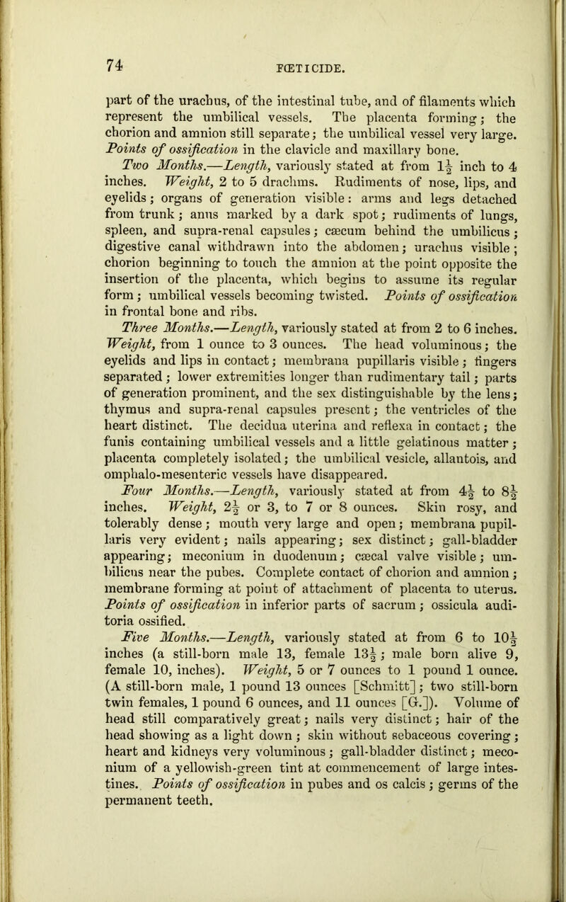 part of the urachus, of the intestinal tube, and of filaments which represent the umbilical vessels. The placenta forming; the chorion and amnion still separate; the umbilical vessel very large. Points of ossification in the clavicle and maxillary bone. Two Months.—Lengthy variously stated at from 1^ inch to 4 inches. Weighty 2 to 5 drachms. Rudiments of nose, lips, and eyelids; organs of generation visible: arms and legs detached from trunk; anus marked by a dark spot; rudiments of lungs, spleen, and supra-renal capsules; caecum behind the umbilicus; digestive canal withdrawn into the abdomen; urachus visible; chorion beginning to touch the amnion at the point opposite the insertion of the placenta, which begins to assume its regular form ; umbilical vessels becoming twisted. Points of ossification in frontal bone and ribs. Three Months.—Length, variously stated at from 2 to 6 inches. Weight, from 1 ounce to 3 ounces. The head voluminous; the eyelids and lips in contact; metnbrana pupillaris visible; fingers separated ; lower extremities longer than rudimentary tail; parts of generation prominent, and the sex distinguishable by the lens; thymus and supra-renal capsules present; the ventricles of the heart distinct. The decidua uterina and reflexa in contact; the funis containing umbilical vessels and a little gelatinous matter; placenta completely isolated; the umbilical vesicle, allantois, and omphalo-mesenteric vessels have disappeared. Four Months.—Length, variously stated at from 4\ to 81- inches. Weight, 2-| or 3, to 7 or 8 ounces. Skin rosy, and tolerably dense; mouth very large and open; membrana pupil- laris very evident; nails appearing; sex distinct; gall-bladder appearing; meconium in duodenum; csecal valve visible; um- bilicus near the pubes. Complete contact of chorion and amnion ; membrane forming at point of attachment of placenta to uterus. Points of ossification in inferior parts of sacrum; ossicula audi- toria ossified. Five Months.—Length, variously stated at from 6 to 10^ inches (a still-born male 13, female 13|; male born alive 9, female 10, inches). Weight, 5 or 7 ounces to 1 pound 1 ounce. (A still-born male, 1 pound 13 ounces [Schmitt]; two still-born twin females, 1 pound 6 ounces, and 11 ounces [G-.]). Volume of head still comparatively great; nails very distinct; hair of the head showing as a light down ; skin without sebaceous covering; heart and kidneys very voluminous ; gall-bladder distinct; meco- nium of a yellowish-green tint at commencement of large intes- tines. Points of ossification in pubes and os calcis; germs of the permanent teeth.