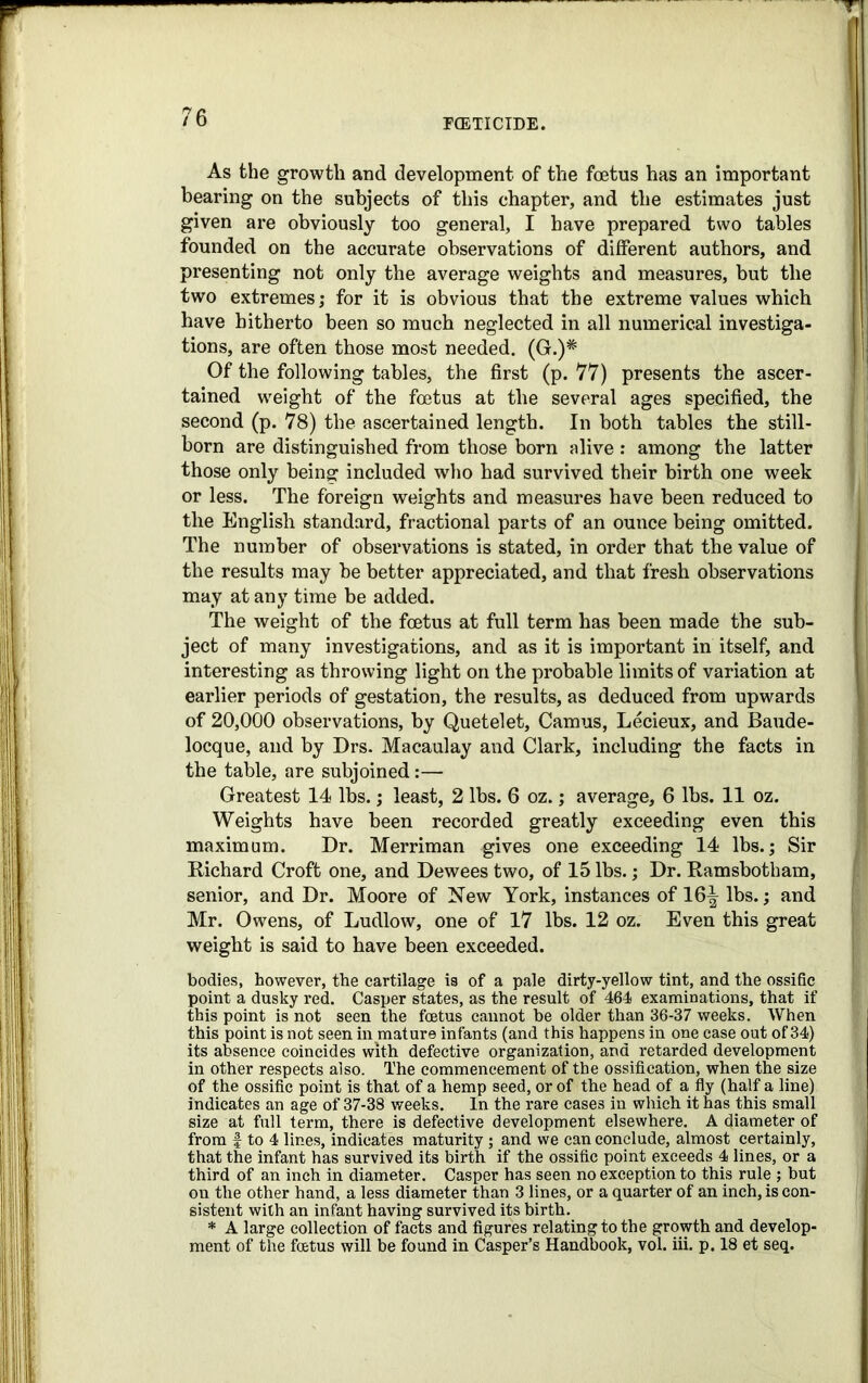 As the growth and development of the foetus has an important bearing on the subjects of this chapter, and the estimates just given are obviously too general, I have prepared two tables founded on the accurate observations of different authors, and presenting not only the average weights and measures, but the two extremes; for it is obvious that the extreme values which have hitherto been so much neglected in all numerical investiga- tions, are often those most needed. (G.)# Of the following tables, the first (p. 77) presents the ascer- tained weight of the foetus at the several ages specified, the second (p. 78) the ascertained length. In both tables the still- born are distinguished from those born alive : among the latter those only being included who had survived their birth one week or less. The foreign weights and measures have been reduced to the English standard, fractional parts of an ounce being omitted. The number of observations is stated, in order that the value of the results may be better appreciated, and that fresh observations may at any time be added. The weight of the foetus at full term has been made the sub- ject of many investigations, and as it is important in itself, and interesting as throwing light on the probable limits of variation at earlier periods of gestation, the results, as deduced from upwards of 20,000 observations, by Quetelet, Camus, Lecieux, and Baude- locque, and by Drs. Macaulay and Clark, including the facts in the table, are subjoined:— Greatest 14 lbs.; least, 2 lbs. 6 oz.; average, 6 lbs. 11 oz. Weights have been recorded greatly exceeding even this maximum. Dr. Merriman gives one exceeding 14 lbs.; Sir Richard Croft one, and Dewees two, of 15 lbs.; Dr. Ramsbotham, senior, and Dr. Moore of New York, instances of 16^ lbs.; and Mr. Owens, of Ludlow, one of 17 lbs. 12 oz. Even this great weight is said to have been exceeded. bodies, however, the cartilage is of a pale dirty-yellow tint, and the ossific point a dusky red. Casper states, as the result of 464 examinations, that if this point is not seen the foetus cannot be older than 36-37 weeks. When this point is not seen in mature infants (and this happens in one case out of 34) its absence coincides with defective organization, and retarded development in other respects also. The commencement of the ossification, when the size of the ossific point is that of a hemp seed, or of the head of a fly (half a line) indicates an age of 37-38 weeks. In the rare cases in which it has this small size at full term, there is defective development elsewhere. A diameter of from | to 4 lines, indicates maturity ; and we can conclude, almost certainly, that the infant has survived its birth if the ossific point exceeds 4 lines, or a third of an inch in diameter. Casper has seen no exception to this rule ; but on the other hand, a less diameter than 3 lines, or a quarter of an inch, is con- sistent with an infant having survived its birth. * A large collection of facts and figures relating to the growth and develop- ment of the foetus will be found in Casper’s Handbook, vol. iii. p. 18 et seq.