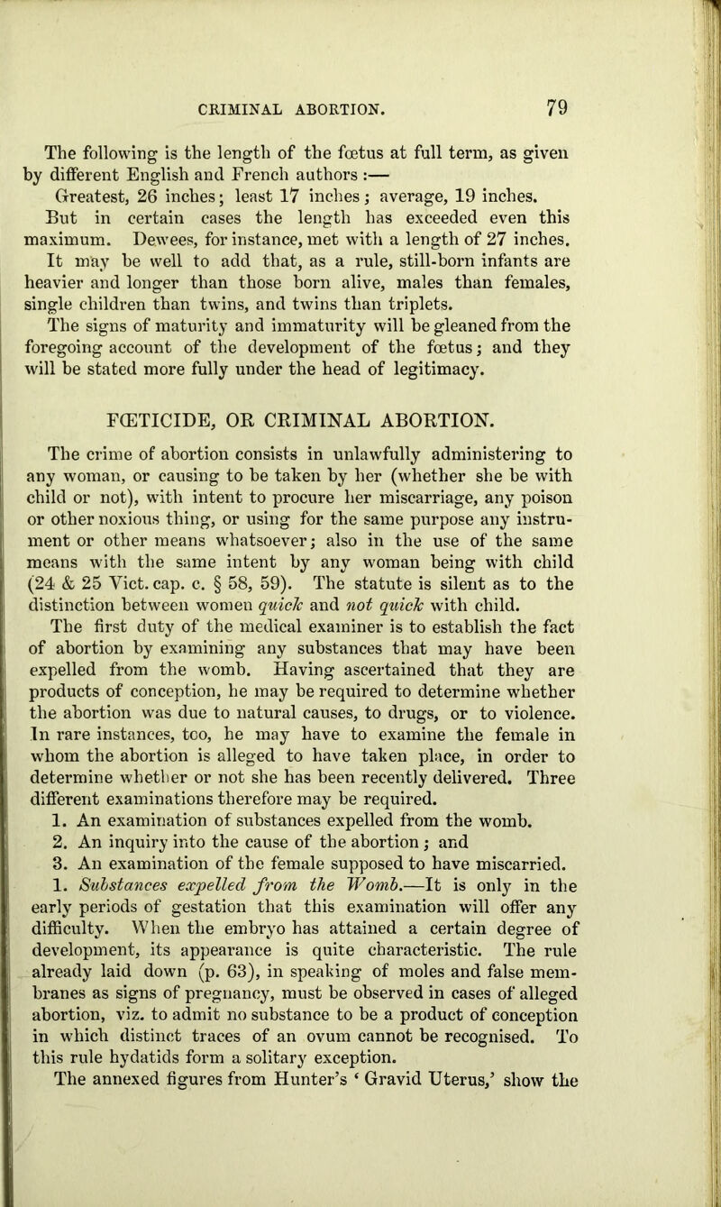 The following is the length of the foetus at full term, as given by different English and French authors :— Greatest, 26 inches; least 17 inches; average, 19 inches. But in certain cases the length has exceeded even this maximum. Dewees, for instance, met with a length of 27 inches. It may be well to add that, as a rule, still-born infants are heavier and longer than those born alive, males than females, single children than twins, and twins than triplets. The signs of maturity and immaturity will be gleaned from the foregoing account of the development of the foetus; and they will be stated more fully under the head of legitimacy. FCETICIDE, OR CRIMINAL ABORTION. The crime of abortion consists in unlawfully administering to any woman, or causing to be taken by her (whether she be with child or not), with intent to procure her miscarriage, any poison or other noxious thing, or using for the same purpose any instru- ment or other means whatsoever; also in the use of the same means with the same intent by any woman being with child (24 & 25 Viet. cap. c. § 58, 59). The statute is silent as to the distinction between women quicic and not quick with child. The first duty of the medical examiner is to establish the fact of abortion by examining any substances that may have been expelled from the womb. Having ascertained that they are products of conception, he may be required to determine whether the abortion was due to natural causes, to drugs, or to violence. In rare instances, too, he may have to examine the female in whom the abortion is alleged to have taken place, in order to determine whether or not she has been recently delivered. Three different examinations therefore may be required. 1. An examination of substances expelled from the womb. 2. An inquiry into the cause of the abortion; and 8. An examination of the female supposed to have miscarried. 1. Substances expelled from the Womb.—It is only in the early periods of gestation that this examination will offer any difficulty. When the embryo has attained a certain degree of development, its appearance is quite characteristic. The rule already laid down (p. 63), in speaking of moles and false mem- branes as signs of pregnancy, must be observed in cases of alleged abortion, viz. to admit no substance to be a product of conception in which distinct traces of an ovum cannot be recognised. To this rule hydatids form a solitary exception. The annexed figures from Hunter’s ‘ Gravid Uterus,’ show the