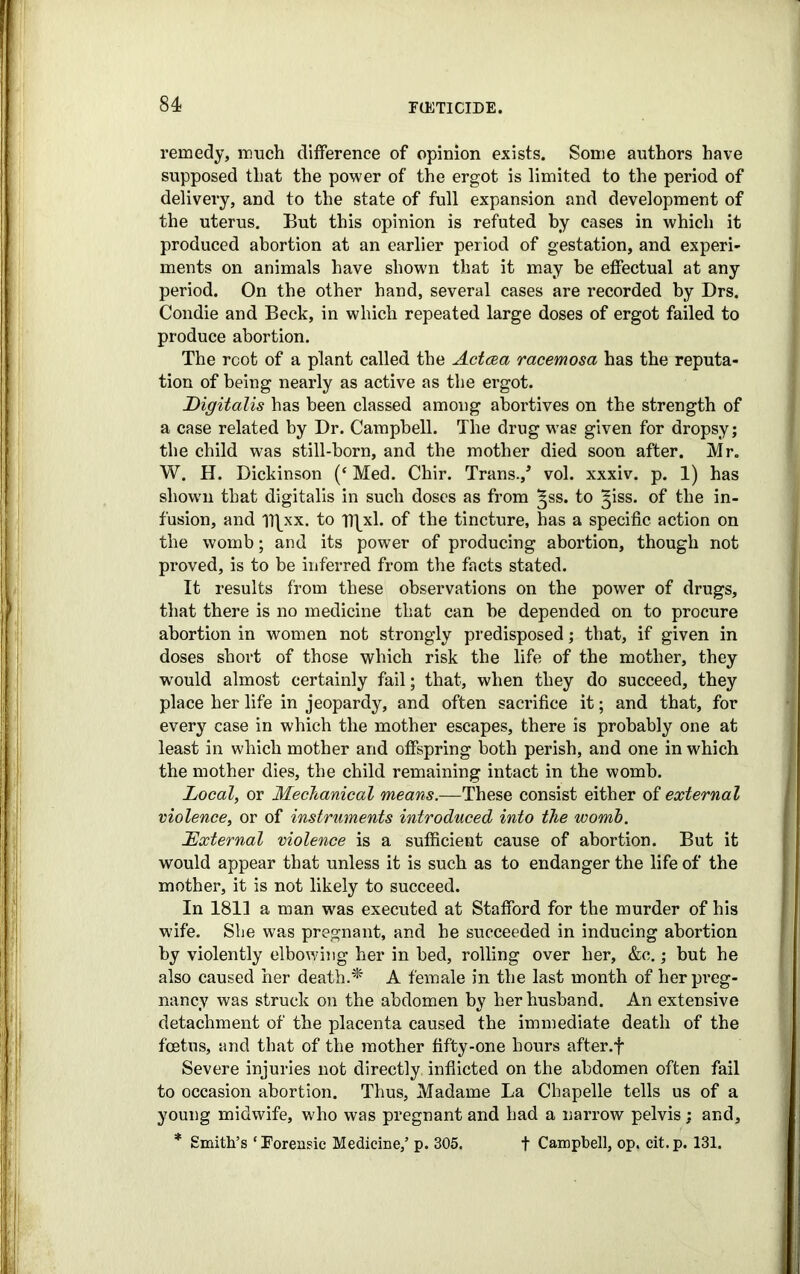 remedy, much difference of opinion exists. Some authors have supposed that the power of the ergot is limited to the period of delivery, and to the state of full expansion and development of the uterus. But this opinion is refuted by cases in which it produced abortion at an earlier period of gestation, and experi- ments on animals have shown that it may he effectual at any period. On the other hand, several cases are recorded by Drs. Condie and Beck, in which repeated large doses of ergot failed to produce abortion. The root of a plant called the Actcea racemosa has the reputa- tion of being nearly as active as the ergot. Digitalis has been classed among abortives on the strength of a case related by Dr. Campbell. The drug was given for dropsy; the child was still-born, and the mother died soon after. Mr. W. H. Dickinson (‘ Med. Chir. Trans./ vol. xxxiv. p. 1) has shown that digitalis in such doses as from ^ss. to ^iss. of the in- fusion, and Tflxx. to T)\xl. of the tincture, has a specific action on the womb; and its power of producing abortion, though not proved, is to be inferred from the facts stated. It results from these observations on the power of drugs, that there is no medicine that can be depended on to procure abortion in women not strongly predisposed; that, if given in doses short of those which risk the life of the mother, they would almost certainly fail; that, when they do succeed, they place her life in jeopardy, and often sacrifice it; and that, for every case in which the mother escapes, there is probably one at least in which mother and offspring both perish, and one in which the mother dies, the child remaining intact in the womb. Local, or Mechanical means.—These consist either of external violence, or of instruments introduced into the womb. External violence is a sufficient cause of abortion. But it would appear that unless it is such as to endanger the life of the mother, it is not likely to succeed. In 1811 a man was executed at Stafford for the murder of his wife. She was pregnant, and he succeeded in inducing abortion by violently elbowing her in bed, rolling over her, &c.; but he also caused her death.* A female in the last month of her preg- nancy was struck on the abdomen by her husband. An extensive detachment of the placenta caused the immediate death of the foetus, and that of the mother fifty-one hours after, f Severe injuries not directly inflicted on the abdomen often fail to occasion abortion. Thus, Madame La Cbapelle tells us of a young midwife, who was pregnant and had a narrow pelvis; and, * Smith’s ‘Forensic Medicine,’ p. 305. f Campbell, op. cit.p. 131.