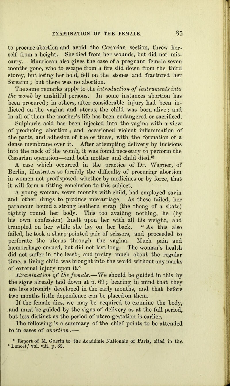 to procure abortion and avoid the Caesarian section, threw her- self from a height. She died from her wounds, but did not mis- carry. Mauriceau also gives the case of a pregnant female seven months gone, who to escape from a fire slid down from the third storey, but losing her hold, fell on the stones and fractured her forearm ; but there was no abortion. The same remarks apply to the introduction of instruments into the womb by unskilful persons. In some instances abortion has been procured; in others, after considerable injury had been in- flicted on the vagina and uterus, the child was born alive; and in all of them the mother’s life has been endangered or sacrificed. Sulphuric acid has been injected into the vagina with a view of producing abortion; and occasioned violent inflammation of the parts, and adhesion of the os tine®, with the formation of a dense membrane over it. After attempting delivery by incisions into the neck of the womb, it was found necessary to perform the Caesarian operation—and both mother and child died.* A case which occurred in the practice of Dr. Wagner, of Berlin, illustrates so forcibly the difficulty of procuring abortion in women not predisposed, whether by medicines or by force, that it will form a fitting conclusion to this subject. A young woman, seven months with child, had employed savin and other drugs to produce miscarriage. As these failed, her paramour bound a strong leathern strap (the thong of a skate) tightly round her body. This too availing nothing, he (by his own confession) knelt upon her with all his weight, and trampled on her while she lay on her back. “ As this also failed, he took a sharp-pointed pair of scissors, and proceeded to perforate the uterus through the vagina. Much pain and haemorrhage ensued, but did not last long. The woman’s health did not suffer in the least; and pretty much about the regular time, a living child was brought into the world without any marks of external injury upon it.” Examination of the female.—We should be guided in this by the signs already laid down at p. 69; bearing in mind that they are less strongly developed in the early months, and that before two months little dependence can be placed on them. If the female dies, we may be required to examine the body, and must be guided by the signs of delivery as at the full period, but less distinct as the period of utero-gestation is earlier. The following is a summary of the chief points to be attended to in cases of abortion:— * Report of M. Guerin to the Academie Nationale of Paris, cited in the, ‘ Lancet,’ vol. viii. p. 38.