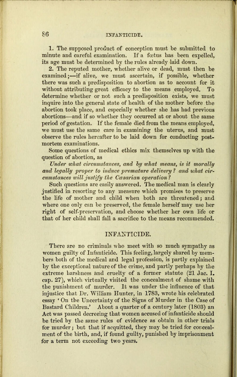 1. The supposed product of conception must be submitted to minute and careful examination. If a foetus has been expelled, its age must be determined by the rules already laid down. 2. The reputed mother, whether alive or dead, must then be examined;—if alive, we must ascertain, if possible, whether there was such a predisposition to abortion as to account for it without attributing great efficacy to the means employed. To determine whether or not such a predisposition exists, we must inquire into the general state of health of the mother before the abortion took place, and especially vrhether she has had previous abortions—and if so whether they occurred at or about the same period of gestation. If the female died from the means employed, we must use the same care in examining the uterus, and must observe the rules hereafter to be laid down for conducting post- mortem examinations. Some questions of medical ethics mix themselves up with the question of abortion, as Under what circumstances, and by what means, is it morally and legally proper to induce premature delivery ? and what cir- cumstances will justify the Ccesarian operation ? Such questions are easily answered. The medical man is clearly justified in resorting to any measure which promises to preserve the life of mother and child when both are threatened; and where one only can be preserved, the female herself may use her right of self-preservation, and choose whether her own life or that of her child shall fall a sacrifice to the means recommended. INFANTICIDE. There are no criminals who meet with so much sympathy as women guilty of Infanticide. This feeling, largely shared by mem- bers both of the medical and legal profession, is partly explained by the exceptional nature of the crime, and partly perhaps by the extreme harshness and cruelty of a former statute (21 Jac. I. cap. 27), which virtually visited the concealment of shame with the punishment of murder. It was under the influence of that injustice that Dr. William Hunter, in 1783, wrote his celebrated essay ‘ On the Uncertainty of the Signs of Murder in the Case of Bastard Children/ About a quarter of a century later (1803) an Act was passed decreeing that women accused of infanticide should be tried by the same rules of evidence as obtain in other trials for murder; but that if acquitted, they may be tried for conceal- ment of the birth, and, if found guilty, punished by imprisonment for a term not exceeding two years.