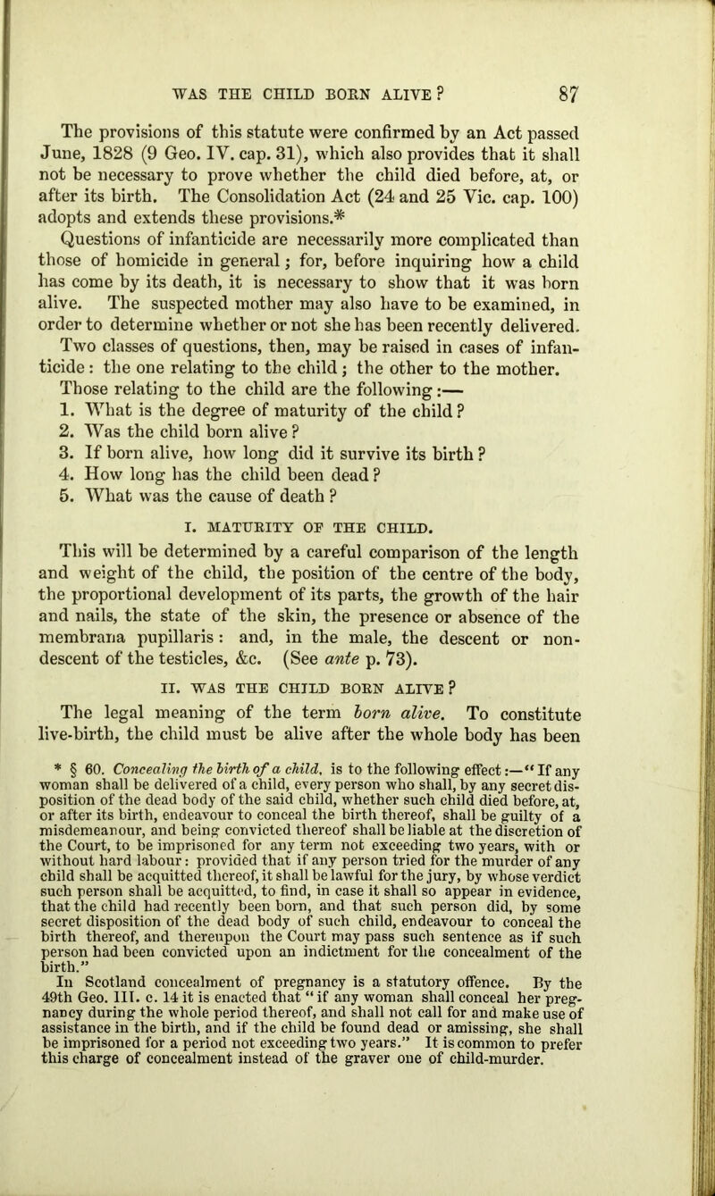 The provisions of this statute were confirmed by an Act passed June, 1828 (9 Geo. IV. cap. 31), which also provides that it shall not be necessary to prove whether the child died before, at, or after its birth. The Consolidation Act (24 and 25 Vic. cap. 100) adopts and extends these provisions.* Questions of infanticide are necessarily more complicated than those of homicide in general; for, before inquiring how a child has come by its death, it is necessary to show that it was born alive. The suspected mother may also have to be examined, in order to determine whether or not she has been recently delivered. Two classes of questions, then, may be raised in cases of infan- ticide : the one relating to the child; the other to the mother. Those relating to the child are the following:— 1. What is the degree of maturity of the child ? 2. Was the child born alive ? 3. If born alive, how long did it survive its birth ? 4. How long has the child been dead ? 5. What was the cause of death ? I. MATURITY OP THE CHILD. This will he determined by a careful comparison of the length and weight of the child, the position of the centre of the body, the proportional development of its parts, the growth of the hair and nails, the state of the skin, the presence or absence of the membrana pupillaris: and, in the male, the descent or non- descent of the testicles, &c. (See ante p. 73). II. WAS THE CHILD BORN ALIVE? The legal meaning of the term lorn alive. To constitute live-birth, the child must be alive after the whole body has been * § 60. Concealing the birth of a child, is to the following effect:—“If any woman shall be delivered of a child, every person who shall, by any secret dis- position of the dead body of the said child, whether such child died before, at, or after its birth, endeavour to conceal the birth thereof, shall be guilty of a misdemeanour, and being convicted thereof shall be liable at the discretion of the Court, to be imprisoned for any term not exceeding two years, with or without hard labour: provided that if any person tried for the murder of any child shall be acquitted thereof, it shall be lawful for the jury, by whose verdict such person shall be acquitted, to find, in case it shall so appear in evidence, that the child had recently been born, and that such person did, by some secret disposition of the dead body of such child, endeavour to conceal the birth thereof, and thereupon the Court may pass such sentence as if such person had been convicted upon an indictment for the concealment of the birth.” In Scotland concealment of pregnancy is a statutory offence. By the 49th Geo. III. c. 14 it is enacted that “ if any woman shall conceal her preg- nancy during the whole period thereof, and shall not call for and make use of assistance in the birth, and if the child be found dead or amissing, she shall be imprisoned for a period not exceeding two years.” It is common to prefer this charge of concealment instead of the graver one of child-murder.