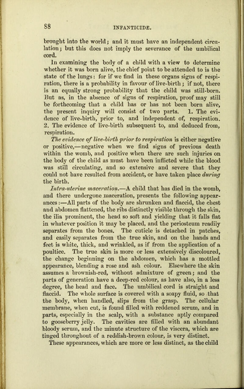 brought into the world; and it must have an independent circu- lation j but this does not imply the severance of the umbilical cord. In examining the body of a child with a view to determine whether it was born alive, the chief point to be attended to is the state of the lungs: for if we find in these organs signs of respi- ration, there is a probability in favour of live-birth; if not, there is an equally strong probability that the child was still-born. But as, in the absence of signs of respiration, proof may still be forthcoming that a child has or has not been born alive, the present inquiry will consist of two parts. 1. The evi- dence of live-birth, prior to, and independent of, respiration. 2. The evidence of live-birth subsequent to, and deduced from, respiration. The evidence of live-birth prior to respiration is either negative or positive,—negative when we find signs of previous death within the womb, and positive when there are such injuries on the body of the child as must have been inflicted while the blood was still circulating, and so extensive and severe that they could not have resulted from accident, or have taken place during the birth. Intra-uterine maceration.—A child that has died in the womb, and there undergone maceration, presents the following appear- ances :—All parts of the body are shrunken and flaccid, the chest and abdomen flattened, the ribs distinctly visible through the skin, the ilia prominent, the head so soft and yielding that it falls flat in whatever position it may be placed, and the periosteum readily separates from the bones. The cuticle is detached in patches, and easily separates from the true skin, and on the hands and feet is white, thick, and wrinkled, as if from the application of a poultice. The true skin is more or less extensively discoloured, the change beginning on the abdomen, which has a mottled appearance, blending a rose and ash colour. Elsewhere the skin assumes a brownish-red, without admixture of green; and the parts of generation have a deep-red colour, as have also, in a less degree, the head and face. The umbilical cord is straight and flaccid. The whole surface is covered with a soapy fluid, so that the body, when handled, slips from the grasp. The cellular membrane, when cut, is found filled with reddened serum, and in parts, especially in the scalp, with a substance aptly compared to gooseberry jelly. The cavities are filled with an abundant bloody serum, and the minute structure of the viscera, which are tinged throughout of a reddish-brown colour, is very distinct. These appearances, which are more or less distinct, as the child