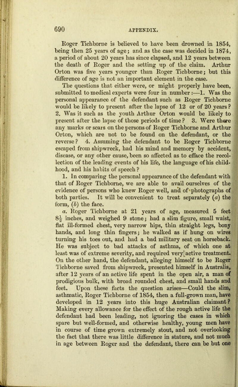 Roger Tichborne is believed to have been drowned in 1854, being then 25 years of age; and as the case was decided in 1874, a period of about 20 years has since elapsed, and 12 years between the death of Roger and the setting up of the claim. Arthur Orton was five years younger than Roger Tichborne; but this difference of age is not an important element in the case. The questions that either were, or might properly have been, submitted to medical experts were four in number:—1. Was the personal appearance of the defendant such as Roger Tichborne would be likely to present after the lapse of 12 or of 20 years ? 2. Was it such as the youth Arthur Orton would be likely to present after the lapse of those periods of time ? 3. Were there any marks or scars on the persons of Roger Tichborne and Arthur Orton, which are not to be found on the defendant, or the reverse ? 4. Assuming the defendant to be Roger Tichborne escaped from shipwreck, had his mind and memory by accident, disease, or any other cause, been so affected as to efface the recol- lection of the leading events of his life, the language of his child- hood, and his habits of speech ? 1. In comparing the personal appearance of the defendant with that of Roger Tichborne, we are able to avail ourselves of the evidence of persons who knew Roger well, an’d of’photographs of both parties. It will be convenient to treat separately (a) the form, (b) the face. a. Roger Tichborne at 21 years of age, measured 5 feet 8^ inches, and weighed 9 stone; had a slim figure, small waist, flat ill-formed chest, very narrow hips, thin straight legs, bony hands, and long thin fingers; he walked as if hung on wires turning his toes out, and had a bad military seat on horseback. He was subject to bad attacks of asthma, of which one at least was of extreme severity, and required veryfactive treatment. On the other hand, the defendant, alleging himself to be Roger Tichborne saved from shipwreck, presented himself in Australia, after 12 years of an active life spent in the open air, a man of prodigious bulk, with broad rounded chest, and small hands and feet. Upon these facts the question arises—Could the slim, asthmatic, Roger Tichborne of 1854, then a full-grown man, have developed in 12 years into this huge Australian claimant ? Making every allowance for the effect of the rough active life the defendant had been leading, not ignoring the cases in which spare but well-formed, and otherwise healthy, young men have in course of time grown extremely stout, and not overlooking the fact that there was little difference in stature, and not much in age between Roger and the defendant, there can be but one