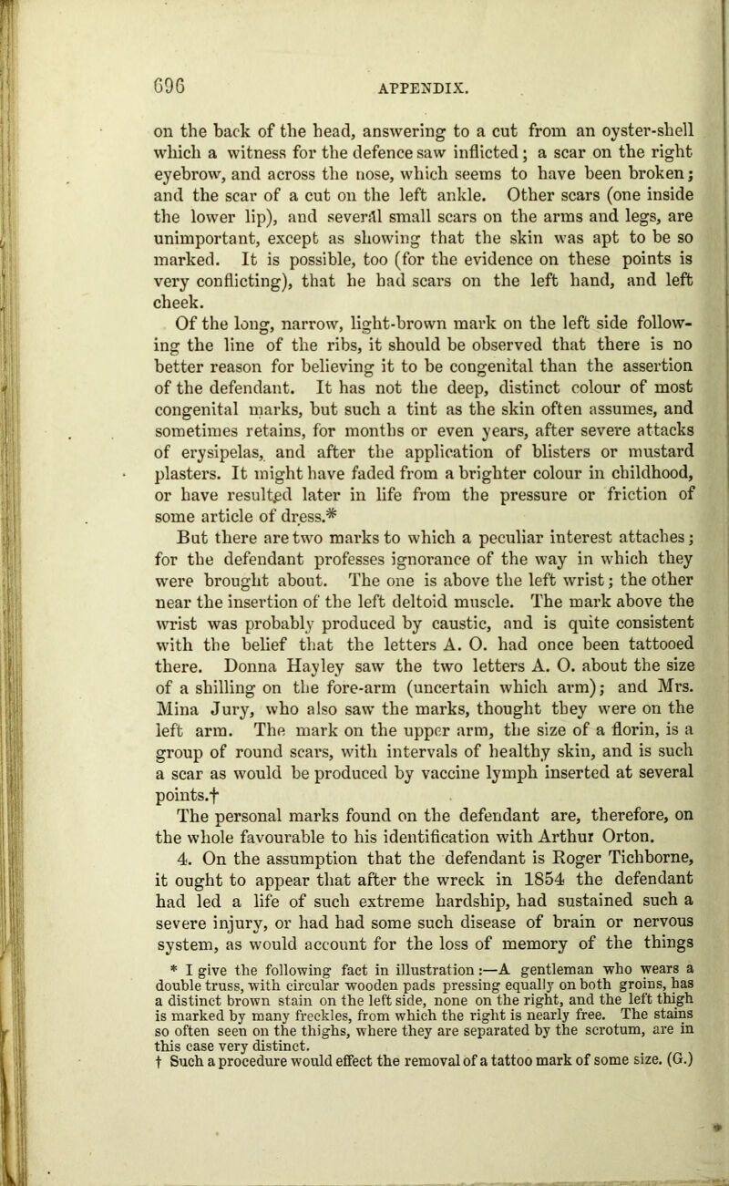 on the back of the head, answering to a cut from an oyster-shell which a witness for the defence saw inflicted; a scar on the right eyebrow, and across the nose, which seems to have been broken ; and the scar of a cut on the left ankle. Other scars (one inside the lower lip), and several small scars on the arms and legs, are unimportant, except as showing that the skin was apt to be so marked. It is possible, too (for the evidence on these points is very conflicting), that he had scars on the left hand, and left cheek. Of the long, narrow, light-brown mark on the left side follow- ing the line of the ribs, it should be observed that there is no better reason for believing it to be congenital than the assertion of the defendant. It has not the deep, distinct colour of most congenital marks, but such a tint as the skin often assumes, and sometimes retains, for months or even years, after severe attacks of erysipelas, and after the application of blisters or mustard plasters. It might have faded from a brighter colour in childhood, or have resulted later in life from the pressure or friction of some article of dress.* But there are two marks to which a peculiar interest attaches; for the defendant professes ignorance of the way in which they were brought about. The one is above the left wrist; the other near the insertion of the left deltoid muscle. The mark above the wrist was probably produced by caustic, and is quite consistent with the belief that the letters A. O. had once been tattooed there. Donna Hayley saw the two letters A. O. about the size of a shilling on the fore-arm (uncertain which arm); and Mrs. Mina Jury, who also saw the marks, thought they were on the left arm. The mark on the upper arm, the size of a florin, is a group of round scars, with intervals of healthy skin, and is such a scar as would be produced by vaccine lymph inserted at several points.f The personal marks found on the defendant are, therefore, on the whole favourable to his identification with Arthur Orton. 4. On the assumption that the defendant is Roger Tichborne, it ought to appear that after the wreck in 1854 the defendant had led a life of such extreme hardship, had sustained such a severe injury, or had had some such disease of brain or nervous system, as would account for the loss of memory of the things * I give the following fact in illustrationA gentleman who wears a double truss, with circular wooden pads pressing equally on both groins, has a distinct brown stain on the left side, none on the right, and the left thigh is marked by many freckles, from which the right is nearly free. The stains so often seen on the thighs, where they are separated by the scrotum, are in this case very distinct. t Such a procedure would effect the removal of a tattoo mark of some size. (G.)