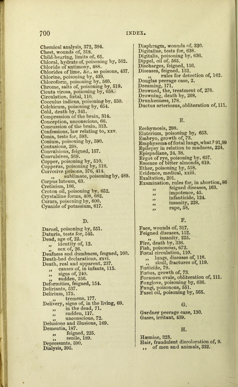 Chemical analysis, 372, 394. Chest, wounds of, 318. Child-bearing, limits of, 65. Chloral, hydrate of, poisoning by, 562. Chloride of antimony, 488. Chlorides of lime, &c., as poisons, 437. Chlorine, poisoning by, 439. Chloroform, poisoning by, 560. Chrome, salts of, poisoning by, 519. Cicuta virosa, poisoning by, 658.> Circulation, foetal, 110. Cocculus indicus, poisoning by, 550. Colchicura, poisoning by, 654. Cold, death by, 341. Compression of the brain, 314. Conception, unconscious, 66. Concussion of the brain, 313. Confessions, law relating to, xxv. Conia, tests for, 593. Conium, poisoning by, 590. Contusions, 298. Convulsions, feigned, 157. Convulsives, 569. Copper, poisoning by, 510. Copperas, poisoning by, 518. Corrosive poisons, 376, 414. ,, sublimate, poisoning by, 489. Corpus luteum, 63. Cretinism, 186. Croton oil, poisoning by, 652. Crystalline forms, 408, 682. Curara, poisoning by, 600. Cyanide of potassium, 617. D. Darnel, poisoning by, 551. Daturia, tests for, 545. Dead, age of, 22. „ identity of, 12. „ sex of, 26. Deafness and dumbness, feigned, 160. Death-bed declarations, xxvi. Death, real and apparent, 237. „ causes of, in infants, 115. „ signs of, 240. ,, sudden, 256. Deformities, feigned, 154. Deliriants, 537. Delirium, 175. ,, tremens, 177. Delivery, signs of, in the living, 69. „ in the dead, 71. ,, sudden, 117. ,, unconscious, 72. Delusions and illusions, 169. Dementia, 187. „ feigned, 225. ,, senile, 189. Depressants, 590. Dialysis, 395. Diaphragm, wounds of, 320. Digitaline, tests for, 638. Digitalis, poisoning by, 636. Dippel, oil of, 565. Discharges, feigned, 156. Diseases, feigned, 152. ,, rules for detection of, 162. Douglas peerage case, 2. Dreaming, 171. Drowned, the, treatment of, 278. Drowning, death by, 268. Drunkenness, 178. Ductus arteriosus, obliteration of, 111. E. Ecchymosis, 298. Elaterium, poisoning by, 653. Embryo, growth of, 73. Emphysema of foetal lungs, what ? 91,99 Epilepsy in relation to madness, 224. Epispadians, 24, 38. Ergot of rye, poisoning by, 657. Essence of bitter almonds, 619. Ether, poisoning by, 558. Evidence, medical, xxiii. Exaltation, 201. Examination, rules for, in abortion, 86 „ feigned diseases, 163. „ impotence, 45. ,, infanticide, 124. „ insanity, 228. ,, rape, 58. F. Face, wounds of, 317. Feigned diseases, 152. ,, insanity, 225. Fire, death by, 336. Fish, poisonous, 672. Foetal circulation, 110. ,, lungs, diseases of, 116. ,, skull, fractures of, 119. Foeticide, 79. Foetus, growth of, 73. Foramen ovale, obliteration of, 111. Foxglove, poisoning by, 636. Fungi, poisonous, 551. Fusel oil, poisoning by, 565. G. Gardner peerage case, 130. Gases, irritant, 439. H. Hsemine, 323. Hair, fraudulent discoloration of, 9. ,, of men and animals, 332.