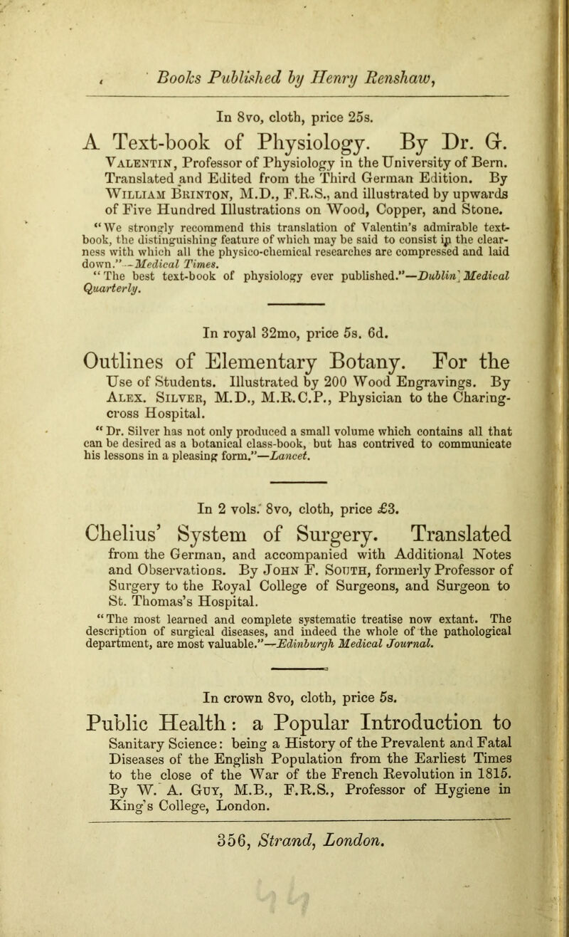 In 8vo, cloth, price 25s. A Text-book of Physiology. By Dr. G. Valentin, Professor of Physiology in the University of Bern. Translated and Edited from the Third German Edition. By William Brinton, M.D., F.R.S., and illustrated by upwards of Five Hundred Illustrations on Wood, Copper, and Stone. “We strongly recommend this translation of Valentin’s admirable text- book, the distinguishing feature of which may be said to consist ip the clear- ness with which all the physico-chemical researches are compressed and laid down.” -Medical Times. “The best text-book of physiology ever published.”—Dublin] Medical Quarterly. In royal 32mo, price 5s. 6d. Outlines of Elementary Botany. For the Use of Students. Illustrated by 200 Wood Engravings. By Alex. Silver, M.D., M.R.C.P., Physician to the Charing- cross Hospital. “ Dr. Silver has not only produced a small volume which contains all that can be desired as a botanical class-book, but has contrived to communicate his lessons in a pleasing form.”—Lancet. In 2 vols.' 8 vo, cloth, price £3. Chelius, System of Surgery. Translated from the German, and accompanied with Additional Notes and Observations. By John F. South, formerly Professor of Surgery to the Royal College of Surgeons, and Surgeon to St. Thomas’s Hospital. “The most learned and complete systematic treatise now extant. The description of surgical diseases, and indeed the whole of the pathological department, are most valuable.”—Edinburgh Medical Journal. In crown 8vo, cloth, price 5s. Public Health: a Popular Introduction to Sanitary Science: being a History of the Prevalent and Fatal Diseases of the English Population from the Earliest Times to the close of the War of the French Revolution in 1815. By W. A. Guy, M.B., F.R.S., Professor of Hygiene in King’s College, London.