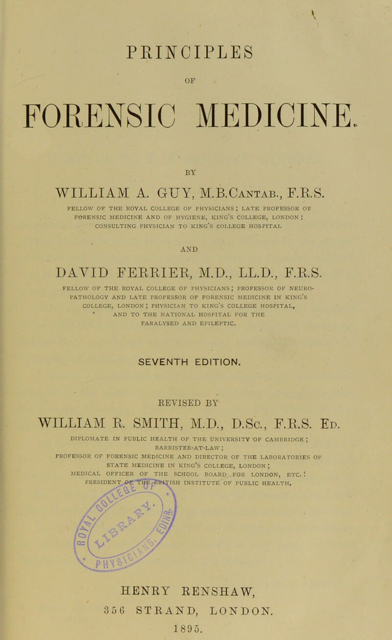 PEIIfCIPLES OF FORENSIC MEDICINE. BY WILLIAM A. GUY, M.B.Cantab., F.RS. FELLOW OF THE ROYAL COLLEGE OF PHYSICIANS ; LATE PROFESSOR OF FORENSIC MEDICINE AND OF HYGIENE, KING’S COLLEGE, LONDON ; CONSULTING PHYSICIAN TO KIKG’s COLLEGE HOSPITAL AND DAVID FEBRIER, M.D., LL.D., F.RS. FELLOW OF THE ROYAL COLLEGE OF PHYSICIANS; PROFESSOR OF NEURO- PATHOLOGY AND LATE PROFESSOR OF FORENSIC MEDICINE IN KING'S COLLEGE, LONDON; PHYSICIAN TO KING's COLLEGE HOSPITAL, • AND TO THE NATIONAL HOSPITAL FOR THE PARALYSED AND EPILEPTIC. SEVENTH EDITION, REVISED BY WILLIAM R. SMITH, M.D., D.So., F.E.S. Ed. DIPLOMATE IN PUBLIC HEALTH OF THE UNIVERSITY OF CAMBRIDGE ; BARRISTER-AT-LAW ; PROFESSOR OF FORENSIC MEDICINE AND DIRECTOR OF THE LABORATORIES OF STATE MEDICINE IN KINC’s COLLEGE, LONDON ; HENRY RENSHAW, 35 6 STRAND, LONDON.