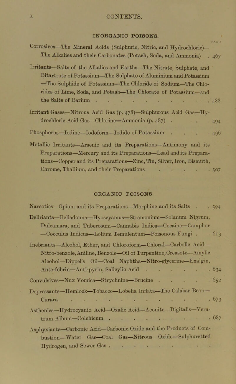 INOHQANIC POISONS, Corrosives—The Mineral Acids (Sulphuric, Nitric, and Hydrochloric)— The Alkalies and their Carbonates (Potash, Soda, and Ammonia) Irritants—Salts of the Alkalies and Earths—The Nitrate, Sulphate, and Bitartrate of Potassium—The Sulphate of Aluminium and Potassium —The Sulphide of Potassium—The Chloride of Sodium—The Chlo- rides of Lime, Soda, and Potash—The Chlorate of Potassium—and the Salts of Barium Irritant Gases—Nitrous Acid Gas (p. 478)—Sulphurous Acid Gas—Hy- drochloric Acid Gas—Chlorine—Ammonia (p, 487) . Phosphorus—Iodine—Iodoform—Iodide of Potassium . . . . Metallic Irritants—Arsenic and its Preparations—Antimony and its Preparations—Mercury and its Preparations—Lead and its Prepara- tions—Copper and its Preparations—Zinc, Tin, Silver, Iron, Bismuth, Chrome, Thallium, and their Preparations ORGANIC POISONS. Narcotics—Opium and its Preparations—Morphine and its Salts . Deliriants—Belladonna—Hyoscyamus—Stramonium—Solanum Nigrum, Dulcamara, and Tuberosum—Cannabis Indica—Cocaine—Camphor —Cocculus Indicus—Lolium Temulentum—Poisonous Fungi . Inebriants—Alcohol, Ether, and Chloroform-—Chloral—Carbolic Acid— Nitro-benzole, Aniline, Benzole—Oil of Timpentine, Creasote—Amylic Alcohol—Dippel’s Oil—Coal Naphtha—Nitro-glycerine—Exalgin, Ante-febrin—Anti-pyrin, Salicylic Acid ...... Convulsives—Nux Vomica—Strychnine—Brucine Depressants—Hemlock—Tobacco—Lobelia Inflata—The Calabar Bean— Curara Asthenics—Hydrocyanic Acid—Oxalic Acid—Aconite—Digitalis—\ era- trum Album—Colchicum Asphyxiants—Carbonic Acid—Carbonic Oxide and the Products of Com- bustion—Water Gas—Coal Gas—Nitrous Oxide—Sulphuretted Hydrogen, and Sewer Gas ...... • . PAGE 467 488 494 496 507 594 613 634 652 673 687