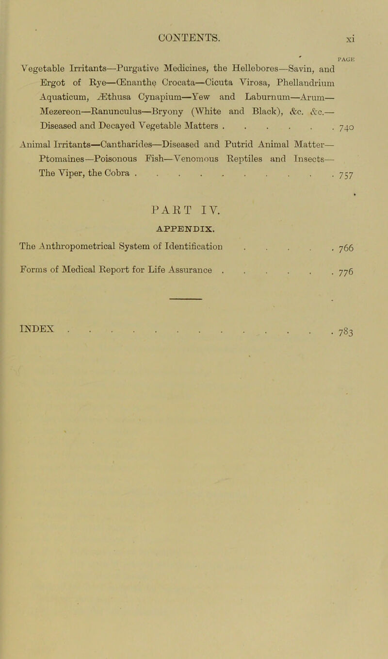 Vegetable Irritants—Purgative Medicines, the Hellebores—Savin, and Ergot of Rye—(Enanthe Crocata—Cicuta Virosa, Phellandrium Aquaticum, Hilthusa Cynapium—Yew and Laburnum—Arum— Mezereon—Ranunculus—Bryony (White and Black), &c. Ac.— Diseased and Decayed Vegetable IMatters Animal Irritants—Cantharides—Diseased and Putrid Animal Matter— Ptomaines—Poisonous Fish—Venomous Reptiles and Insects— The Viper, the Cobra PAKT IV. APPENDIX. The Anthropometrical System of Identification Forms of Medical Report for Life Assurance . PACK 740 757 » 766 776 783 INDEX