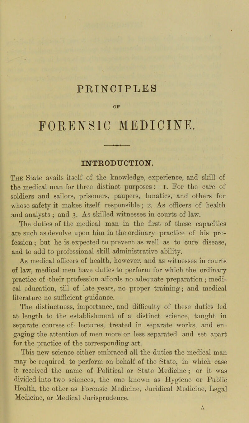 PRINCIPLES OP FORENSIC MEDICINE. INTEODUCTIOir. The State avails itself of the knowledge, experience, and skill of the medical man for three distinct purposes:—i. For the care of soldiers and sailors, prisoners, paupers, lunatics, and others for whose safety it makes itself responsible; 2. As officers of health and analysts ; and 3. As skilled witnesses in courts of law. The duties of the medical man in the first of these capacities are such as devolve upon him in the ordinary practice of his pro- fession ; but he is expected to prevent as well as to cure disease, and to add to professional skill administrative ability. As medical officers of health, however, and as witnesses in courts of law, medical men have duties to perform for which the ordinary practice of their profession affords no adequate preparation; medi- cal education, till of late years, no proper training; and medical literature no sufficient guidance. The distinctness, importance, and difficulty of these duties led at length to the establishment of a distinct science, taught in separate courses of lectures, treated in separate works, and en- gaging the attention of men more or less separated and set apart for the practice of the corresponding art. This new science either embraced all the duties the medical man may be required to perform on behalf of the State, in which case it received the name of Political or State Medicine; or it was divided into two sciences, the one known as Hygiene or Public Health, the other as Forensic Medicine, Juridical Medicine, Legal Medicine, or Medical Jurisprudence. A