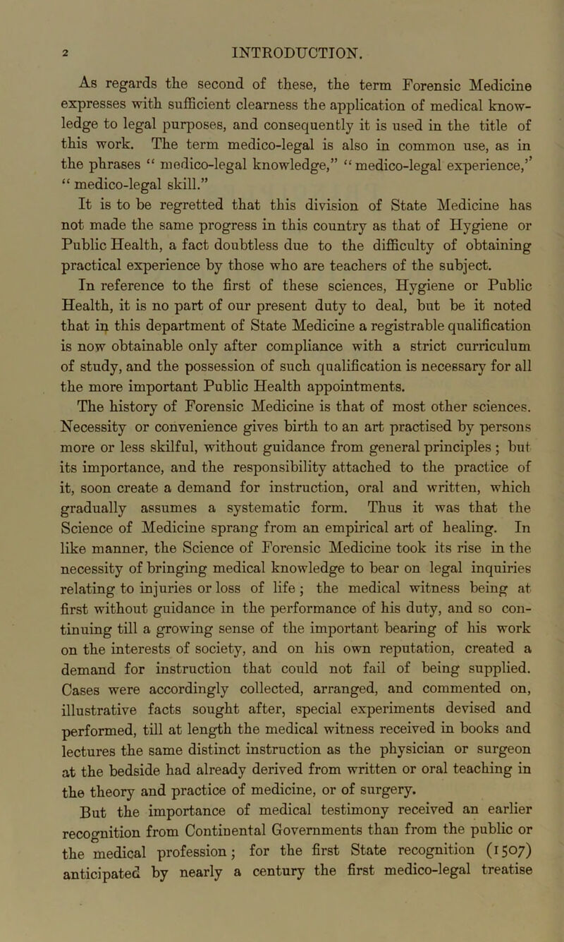 As regards the second of these, the term Forensic Medicine expresses with sufficient clearness the application of medical know- ledge to legal purjDOses, and consequently it is used in the title of this work. The term medico-legal is also in common use, as in the phrases “ medico-legal knowledge,” “medico-legal experience,’’ “ medico-legal skill.” It is to be regretted that this division of State Medicine has not made the same progress in this country as that of Hygiene or Public Health, a fact doubtless due to the difficulty of obtaining practical experience by those who are teachers of the subject. In reference to the first of these sciences. Hygiene or Public Health, it is no part of our present duty to deal, but be it noted that ip this department of State Medicine a registrable qualification is now obtainable only after compliance with a strict curriculum of study, and the possession of such qualification is necessary for all the more important Public Health appointments. The history of Forensic Medicine is that of most other sciences. Necessity or convenience gives birth to an art practised by persons more or less skilful, without guidance from general principles ; but its importance, and the responsibility attached to the practice of it, soon create a demand for instruction, oral and written, which gradually assumes a systematic form. Thus it was that the Science of Medicine sprang from an empirical art of healing. In like manner, the Science of Forensic Medicine took its rise in the necessity of bringing medical knowledge to bear on legal inquiries relating to injuries or loss of life; the medical witness being at first without guidance in the performance of his duty, and so con- tinuing till a growing sense of the important bearing of his work on the interests of society, and on his own reputation, created a demand for instruction that could not fail of being supplied. Cases were accordingly collected, arranged, and commented on, illustrative facts sought after, special experiments devised and performed, till at length the medical witness received in books and lectures the same distinct instruction as the physician or surgeon at the bedside had already derived from written or oral teaching in the theory and practice of medicine, or of surgery. But the importance of medical testimony received an earlier recognition from Continental Governments than from the public or the medical profession; for the first State recognition (1507) anticipated by nearly a century the first medico-legal treatise
