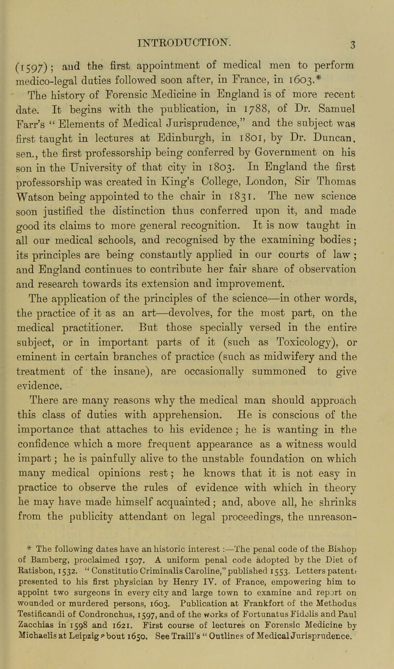 (1597)5 appointment of medical men to perform medico-legal duties followed soon after, in France, in 1603.* Tiie history of Forensic Medicine in England is of more recent date. It begins with the publication, in 1788, of Dr. Samuel Farr’s “ Elements of Medical Jurisprudence,” and the subject was first taught in lectures at Edinburgh, in 1801, by Dr. Duncan, sen., the first professorship being conferred by Government on his son in the University of that city in 1803. In England the first professorship was created in King’s College, London, Sir Thomas Watson being appointed to the chair in 1831. The new science soon justified the distinction thus conferred upon it, and made good its claims to more general recognition. It is now taught in all our medical schools, and recognised by the examining bodies; its principles are being constantly applied in our courts of law; and Enofland continues to contribute her fair share of observation and research towards its extension and improvement. The application of the principles of the science—in other words, the practice of it as an art—devolves, for the most part, on the medical practitioner. But those specially versed in the entire subject, or in important parts of it (such as Toxicology), or eminent in certain branches of practice (such as midwifery and the treatment of the insane), are occasionally summoned to give evidence. There are many reasons why the medical man should approach this class of duties with apprehension. He is conscious of the importance that attaches to his evidence; he is wanting in the confidence which a more frequent appearance as a witness would impart; he is painfully alive to the unstable foundation on which many medical opinions rest; he knows that it is not easy in practice to observe the rules of evidence with which in theory he may have made himself acquainted; and, above all, he shrinks from the publicity attendant on legal proceedings, the unreason- * The following dates have an historic interest:—The penal code of the Bi.shop of Bamberg, proclaimed 1507. A uniform penal code adopted by the Diet of Ratisbon, 1532. “ Constitutio Criminalis Caroline,” published 1553. Letters patent> presented to his first physician by Henry IV. of France, empowering him to appoint two surgeons in every city and large town to examine and report on wounded or murdered persons, 1603. Publication at Frankfort of the Methodus Testificandi of Condronchus, 1597, and of the works of Fortunatus Fidolis and Paul Zacchias in 1598 and 1621. First course of lectures on Forensic Medicine by Michaelis at Leipzig >>bout 1650. See Traill’s “ Outlines of MedicalJurisprudence.