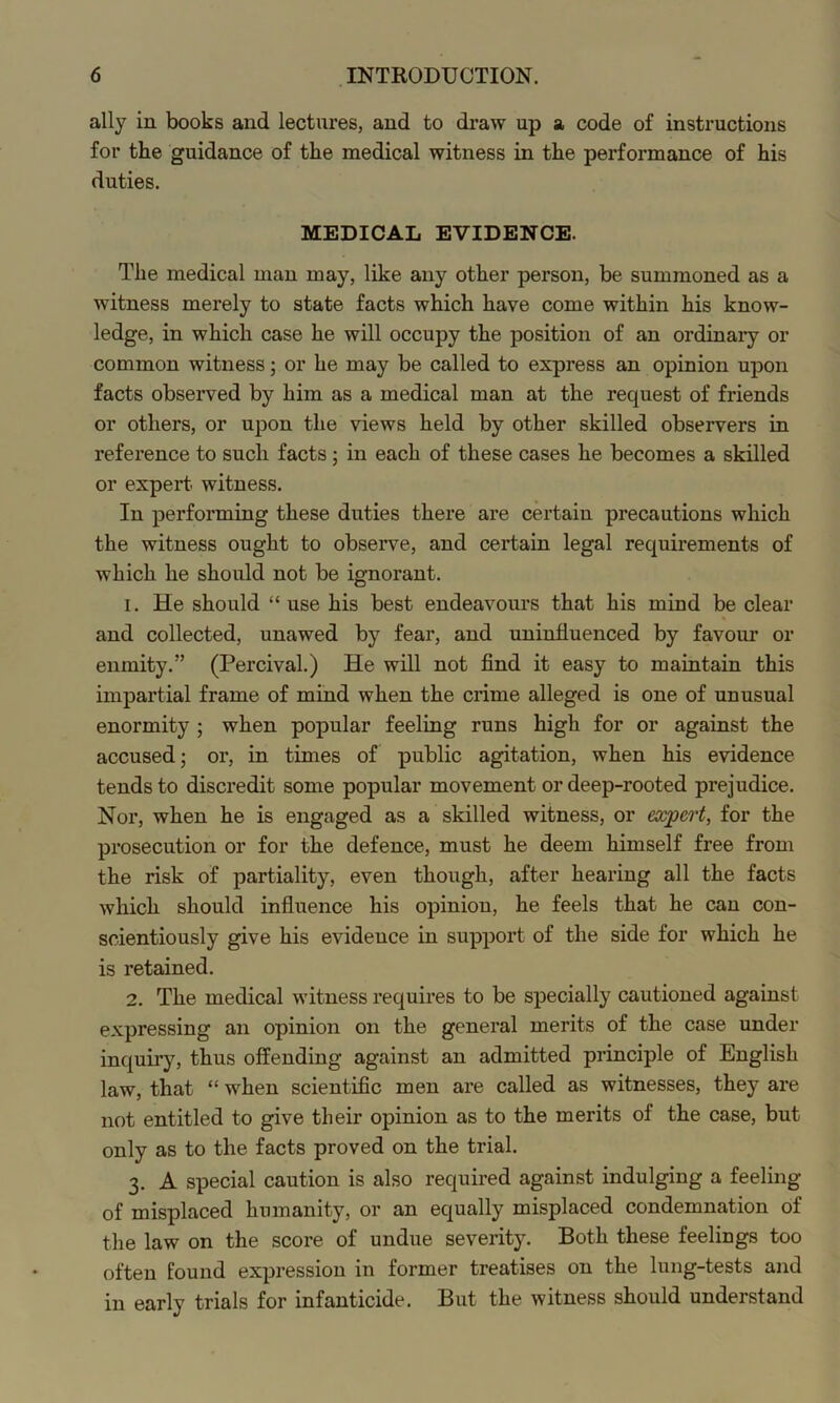 ally in books and lectures, and to draw up a code of instructions for the guidance of the medical witness in the performance of his duties. MEDICAL EVIDENCE. The medical man may, like any other person, be summoned as a witness merely to state facts which have come within his know- ledge, in which case he will occupy the position of an ordinary or common witness; or he may be called to express an opinion upon facts observed by him as a medical man at the request of friends or others, or upon the views held by other skilled observers in reference to such facts; in each of these cases he becomes a skilled or expert, witness. In performing these duties there are certain precautions which the witness ought to observe, and certain legal requirements of which he should not be ignorant. 1. He should “ use his best endeavours that his mind be clear and collected, unawed by fear, and uninfluenced by favour or enmity.” (Percival.) He will not find it easy to maintain this impartial frame of mind when the crime alleged is one of unusual enormity ; when popular feeling runs high for or against the accused; or, in times of public agitation, when his evidence tends to discredit some popular movement or deep-rooted prejudice. Nor, when he is engaged as a skilled witness, or expert, for the prosecution or for the defence, must he deem himself free from the risk of partiality, even though, after hearing all the facts which should influence his opinion, he feels that he can con- scientiously give his evidence in support of the side for which he is retained. 2. The medical witness requires to be specially cautioned against expressing an opinion on the general merits of the case under inquiry, thus offending against an admitted principle of English law, that “ when scientific men are called as witnesses, they are not entitled to give their opinion as to the merits of the case, but only as to the facts proved on the trial. 3. A special caution is also required against indulging a feeling of misplaced humanity, or an equally misplaced condemnation of the law on the score of undue severity. Both these feelings too often found expression in former treatises on the lung-tests and in early trials for infanticide. But the witness should understand