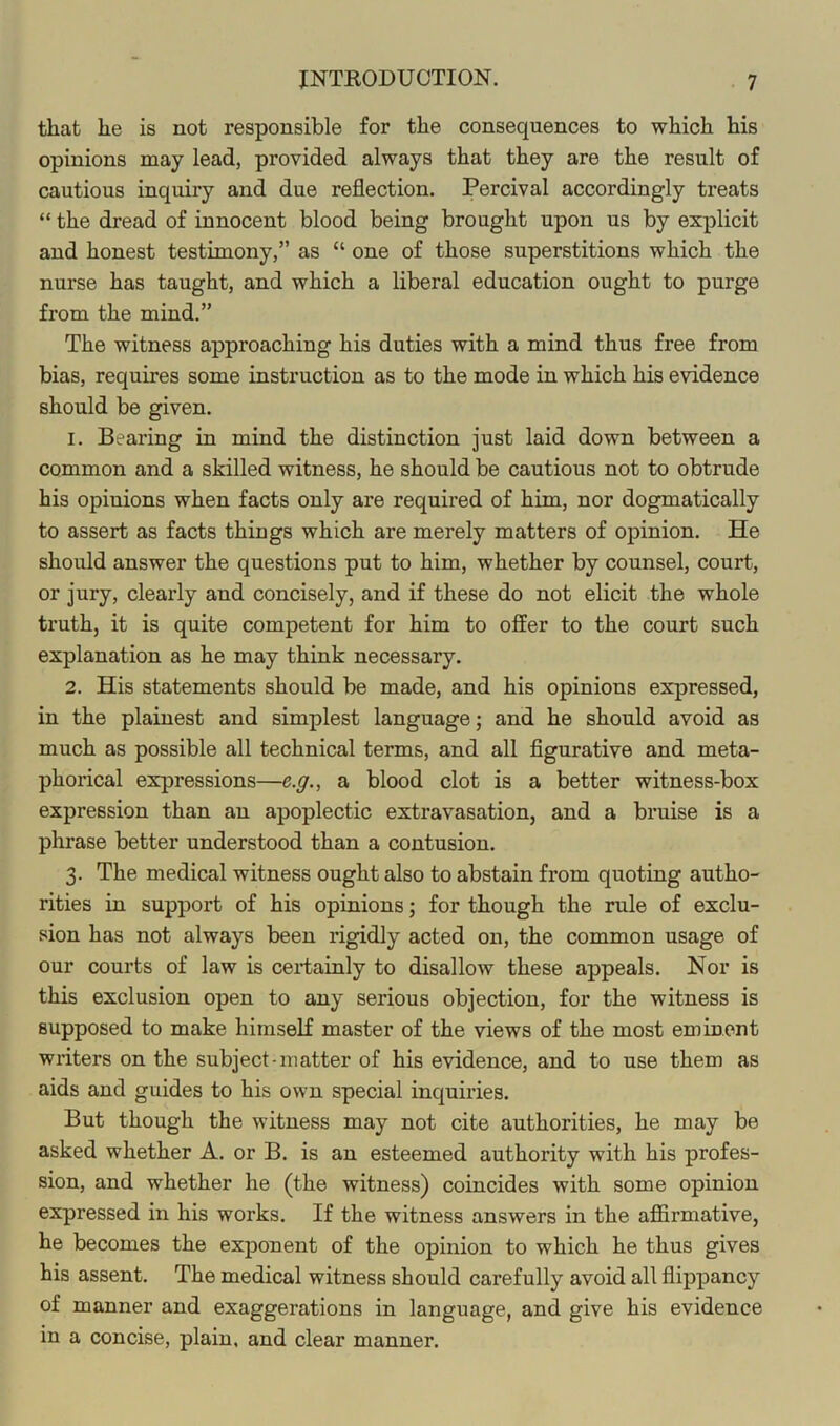 that he is not responsible for the consequences to which his opinions may lead, provided always that they are the result of cautious inquiry and due reflection. Percival accordingly treats “ the dread of innocent blood being brought upon us by explicit and honest testimony,” as “ one of those superstitions which the nurse has taught, and which a liberal education ought to purge from the mind.” The witness approaching his duties with a mind thus free from bias, requires some instruction as to the mode in which his evidence should be given. 1. Bearing in mind the distinction just laid down between a common and a skilled witness, he should be cautious not to obtrude bis opinions when facts only are required of him, nor dogmatically to assert as facts things which are merely matters of opinion. He should answer the questions put to him, whether by counsel, court, or jury, clearly and concisely, and if these do not elicit the whole truth, it is quite competent for him to ofEer to the court such explanation as he may think necessary. 2. His statements should be made, and his opinions expressed, in the plainest and simplest language; and he should avoid as much as possible all technical terms, and all figurative and meta- phorical expressions—e.g., a blood clot is a better witness-box expression than an apoplectic extravasation, and a bruise is a phrase better understood than a contusion. 3. The medical witness ought also to abstain from quoting autho- rities in support of his opinions; for though the rule of exclu- sion has not always been rigidly acted on, the common usage of our courts of law is cei-tainly to disallow these appeals. Nor is this exclusion open to any serious objection, for the witness is supposed to make himseK master of the views of the most eminent writers on the subject-matter of his evidence, and to use them as aids and guides to his own special inquiries. But though the witness may not cite authorities, he may be asked whether A. or B. is an esteemed authority with his profes- sion, and whether he (the witness) coincides with some opinion expressed in his works. If the witness answers in the aflirmative, he becomes the exponent of the opinion to which he thus gives his assent. The medical witness should carefully avoid all flippancy of manner and exaggerations in language, and give his evidence in a concise, plain, and clear manner.