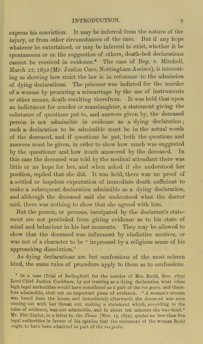 express his conviction. It may be inferred from the nature of the injury, or from other circumstances of the case. But if any hope whatever be entertained, or may be inferred to exist, whether it be spontaneous or on the suggestion of others, death-bed declarations cannot be received in evidence.* The case of Reg. v. Mitchell, March 22, 1892 (Mr. Justice Cave, Nottingham Assizes), is interest- ing as showing how strict the law is in reference to the adruission of dying declarations. The prisoner was indicted for the murder of a woman by procuring a miscarriage by the use of instruments or other means, death resulting therefrom. It was held that upon an indictment for murder or manslaughter, a statement giving the substance of questions put to, and answers given by, the deceased person is not admissible in evidence as a dying declaration; such a declaration to be admissible must be in the actual words of the deceased, and if questions be put, both the questions and answers must be given, in order to show how much was suggested by the questioner and how much answered by the deceased. In this case the deceased was told by the medical attendant there was little or no hope for her, and when asked if she understood her position, replied that she did. It was held, there was no proof of a settled or hopeless expectation of immediate death suflScient to make a subsequent declaration admissible as a dying declaration, and although the deceased said she understood what the doctor said, there was nothing to show that she agreed with him. But the person, or persons, inculpated by the declarant’s state- ment are not precluded from giving evidence as to his state of mind and behaviour in his last moments. They may be allowed to show that the deceased was influenced by vindictive motives, or was not of a character to be “ impressed by a religious sense of his approaching dissolution.” As dying declarations are but confessions of the most solemn kind, the same rules of procedure apply to them as to confessions. * In a case (Trial of Bedingfield for the murder of Mrs. Rudd, Nov. 1879) Lord Chief Justice Cockbum, by not treating as a dying declaration what other high legal authorities would have considered as a part of the res gestce, and there- fore admissible, shut out an important piece of evidence. “ A woman’s scream was heard from the house, and immediately afterwards the decea^ed was seen coming out with her throat cut, making a statement which, according to the rules of evidence, was not admissible, and in about ten minutes she was dead.” Mr. Pitt-Taylor, in a letter to the Times (Nov. 15, 1879), quotes no less than five legal authorities in favour of his opinion that the statement of the woman Rudd ought to have been admitted as part of the res geskc.