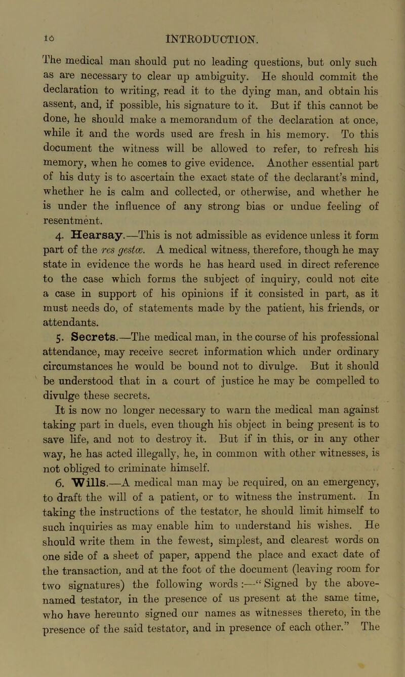 The medical man should put no leading questions, but only such as are necessary to clear up ambiguity. He should commit the declaration to writing, read it to the dying man, and obtain his assent, and, if possible, his signature to it. But if this cannot be done, he should make a memorandum of the declaration at once, while it and the words used are fresh in his memory. To this document the witness will be allowed to refer, to refresh his memory, when he comes to give evidence. Another essential part of his duty is to ascertain the exact state of the declarant’s mind, whether he is calm and collected, or otherwise, and whether he is under the influence of any strong bias or undue feeling of resentment. 4. Hearsay.—This is not admissible as evidence unless it form part of the res gestm. A medical witness, therefore, though he may state in evidence the words he has heard used in direct reference to the case which forms the subject of inquiry, could not cite a case in support of his opinions if it consisted in part, as it must needs do, of statements made by the patient, his friends, or attendants. 5. Secrets.—The medical man, in the course of his professional attendance, may receive secret information which under ordinary circumstances he would be bound not to divulge. But it should be understood that in a court of justice he may be compelled to divulge these secrets. It is now no longer necessary to warn the medical man against taking part in duels, even though his object in being present is to save life, and not to destroy it. But if in this, or in any other way, he has acted illegally, he, in common with other witnesses, is not obliged to criminate himself. 6. Wills.—A medical man may be required, on an emergency, to draft the will of a patient, or to witness the instrument. In taking the instructions of the testator, he should limit himself to such inquiries as may enable him to understand his wishes. He should write them in the fewest, simplest, and clearest words on one side of a sheet of paper, append the place and exact date of the transaction, and at the foot of the document (leaving room for two signatures) the following words :—“ Signed by the above- named testator, in the presence of us present at the same time, who have hereunto signed our names as witnesses thereto, in the presence of the said testator, and in presence of each other.” The