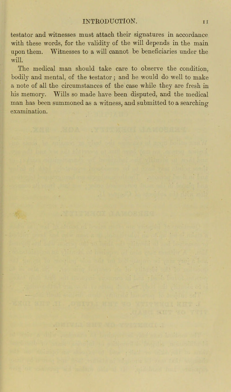 testator and witnesses must attach their signatures in accordance with these words, for the validity of the will depends in the main upon them. Witnesses to a will cannot be beneficiaries under the will. The medical man should take care to observe the condition, bodily and mental, of the testator; and he would do well to make a note of all the circumstances of the case while they are fresh in his memory. Wills so made have been disputed, and the medical man has been summoned as a witness, and submitted to a searching examination.
