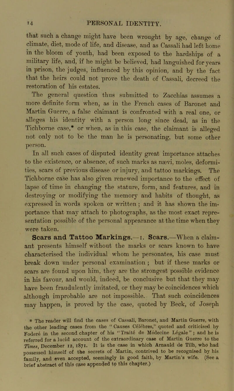 that such a change might have been wrought by age, change of climate, diet, mode of life, and disease, and as Cassali had left home in the bloom of youth, had been exposed to the hardships of a military life, and, if he might be believed, had languished for years in prison, the judges, influenced by this opinion, and by the fact that the heirs could not prove the death of Cassali, decreed the restoration of his estates. The general question thus submitted to Zacchias assumes a more definite form when, as in the French cases of Baronet and Martin Guerre, a false claimant is confronted with a real one, or alleges his identity with a person long since dead, as in the Tichborne case,* or when, as in this case, the claimant is alleged not only not to be the man he is personating, but some other person. In all such cases of disputed identity great importance attaches to the existence, or absence, of such marks as nmvi, moles, deformi- ties, scars of previous disease or injury, and tattoo markings. The Tichborne case has also given renewed importance to the effect of lapse of time in changing the stature, form, and features, and in destroying or modifying the memory and habits of thought, as expressed in words spoken or written; and it has shown the im- portance that may attach to photographs, as the most exact repre- sentation possible of the personal appearance at the time when they were taken. Scars and Tattoo Markings.—i. Scars.—When a claim- ant presents himself without the marks or scars known to have characterised the individual whom he personates, his case must break down under personal examination ; but if these marks or scars are found upon him, they are the strongest possible evidence in his favour, and would, indeed, be conclusive but that they may have been fraudulently imitated, or they may be coincidences which although improbable are not impossible. That such coincidences may happen, is proved by the case, quoted by Beck, of Joseph * The reader will find the cases of Cassali, Baronet, and Martin Guerre, with the other leading cases from the “ Causes C616bres,” quoted and criticised by Fodere in the second chapter of his “ Trait6 de Medecine L6gale ” ; and he is referred for a lucid account of the extraordinary case of Martin Guerre to the THmes December 12, 1871. It is the case in which Arnauld de Tilh, who had possessed himself of the secrets of Martin, contrived to be recognised by his family, and even accepted, seemingly in good faith, by Martin’s wife. (See a brief abstract of this c^ise appended to this chapter.)