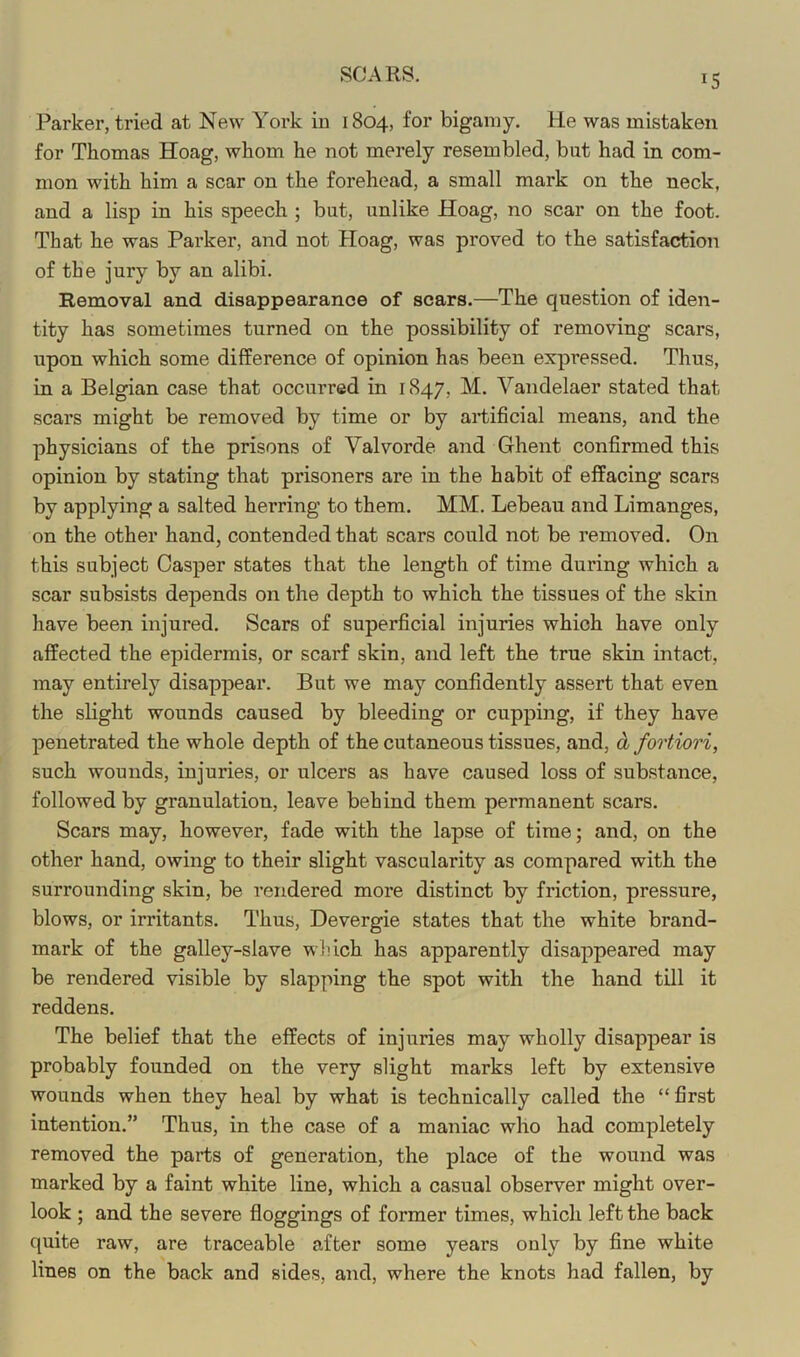 Parker, tried at New York iu 1804, for bigamy. He was mistaken for Thomas Hoag, whom he not merely resembled, but had in com- mon with him a scar on the forehead, a small mark on the neck, and a lisp in his speech ; but, unlike Hoag, no scar on the foot. That he was Parker, and not Hoag, was proved to the satisfaction of the jury by an alibi. Removal and disappearance of scars.—The question of iden- tity has sometimes turned on the possibility of removing scars, upon which some difference of opinion has been expressed. Thus, in a Belgian case that occurred in 1847, M. Vandelaer stated that scars might be removed by time or by artificial means, and the physicians of the prisons of Valvorde and Ghent confirmed this opinion by stating that prisoners are in the habit of effacing scars by applying a salted herring to them. MM. Lebeau and Limanges, on the other hand, contended that scars could not be removed. On this subject Casper states that the length of time during which a scar subsists depends on the depth to which the tissues of the skin have been injured. Scars of superficial injuries which have only affected the epidermis, or scarf skin, and left the true skin intact, may entirely disappear. But we may confidently assert that even the slight wounds caused by bleeding or cupping, if they have penetrated the whole depth of the cutaneous tissues, and, d fortiori, such wounds, injuries, or ulcers as have caused loss of substance, followed by granulation, leave behind them permanent scars. Scars may, however, fade with the lapse of time; and, on the other hand, owing to their slight vascularity as compared with the surrounding skin, be rendered more distinct by friction, pressure, blows, or irritants. Thus, Devergie states that the white brand- mark of the galley-slave wliich has apparently disappeared may be rendered visible by slapping the spot with the hand till it reddens. The belief that the effects of injuries may wholly disappear is probably founded on the very slight marks left by extensive wounds when they heal by what is technically called the “first intention.” Thus, in the case of a maniac who had completely removed the parts of generation, the place of the wound was marked by a faint white line, which a casual observer might over- look ; and the severe floggings of former times, which left the back quite raw, are traceable after some years only by fine white lines on the back and sides, and, where the knots had fallen, by