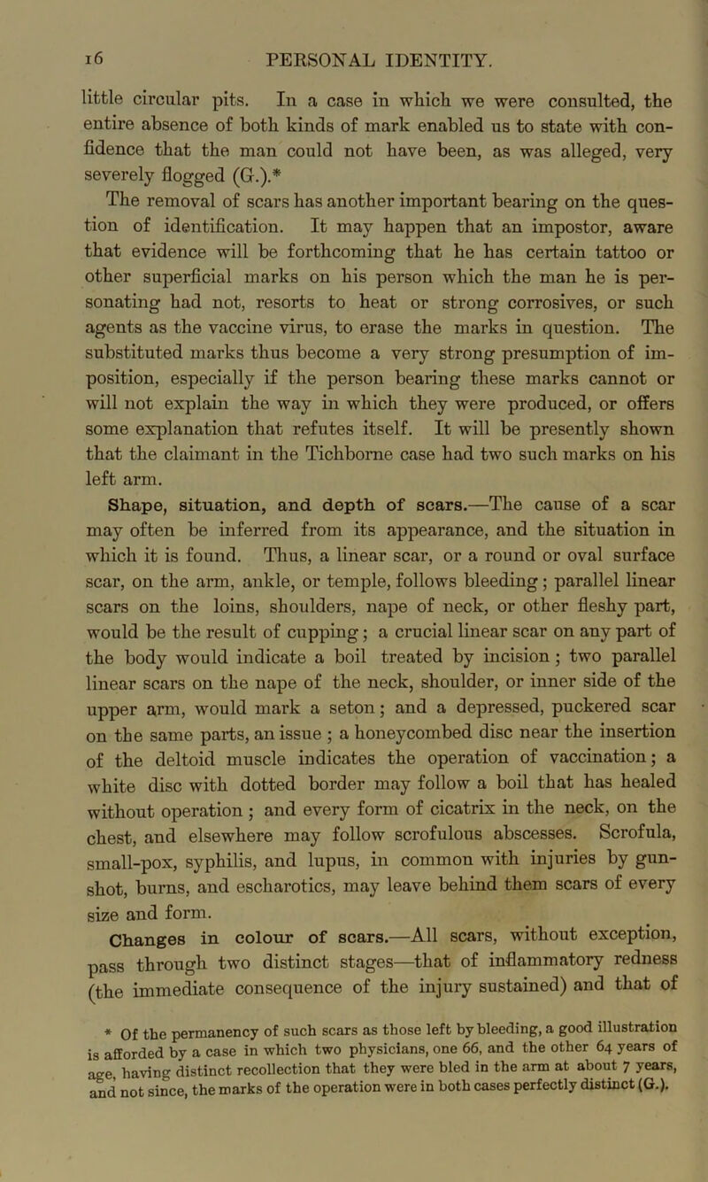 little circular pits. In a case in which we were consulted, the entire absence of both kinds of mark enabled us to state with con- fidence that the man could not have been, as was alleged, very severely flogged (G.).* The removal of scars has another important bearing on the ques- tion of identification. It may happen that an impostor, aware that evidence will be forthcoming that he has certain tattoo or other superficial marks on his person which the man he is per- sonating had not, resorts to heat or strong corrosives, or such agents as the vaccine virus, to erase the marks in question. The substituted marks thus become a very strong presumption of im- position, especially if the person bearing these marks cannot or will not explain the way in which they were produced, or olfers some explanation that refutes itself. It will be presently shown that the claimant in the Tichbome case had two such marks on his left arm. Shape, situation, and depth of scars.—The cause of a scar may often be inferred from its appearance, and the situation in which it is found. Thus, a linear scar, or a round or oval surface scar, on the arm, ankle, or temple, follows bleeding; parallel linear scars on the loins, shoulders, nape of neck, or other fleshy part, would be the result of cupping; a crucial linear scar on any part of the body would indicate a boil treated by incision; two parallel linear scars on the nape of the neck, shoulder, or inner side of the upper a,rm, would mark a seton; and a depressed, puckered scar on the same parts, an issue ; a honeycombed disc near the insertion of the deltoid muscle indicates the operation of vaccination; a white disc with dotted border may follow a boil that has healed without operation ; and every form of cicatrix in the neck, on the chest, and elsewhere may follow scrofulous abscesses. Scrofula, small-pox, syphilis, and lupus, in common with injuries by gun- shot, burns, and escharotics, may leave behind them scars of every size and form. Changes in colour of scars.—All scars, without exception, pass through two distinct stages—that of inflammatory redness (the immediate consequence of the injury sustained) and that of * Of the permanency of such scars as those left by bleeding, a good illustration is afforded by a case in which two physicians, one 66, and the other 64 years of age, having distinct recollection that they were bled in the arm at about 7 years, and not since, the marks of the operation were in both cases perfectly distinct (G.).
