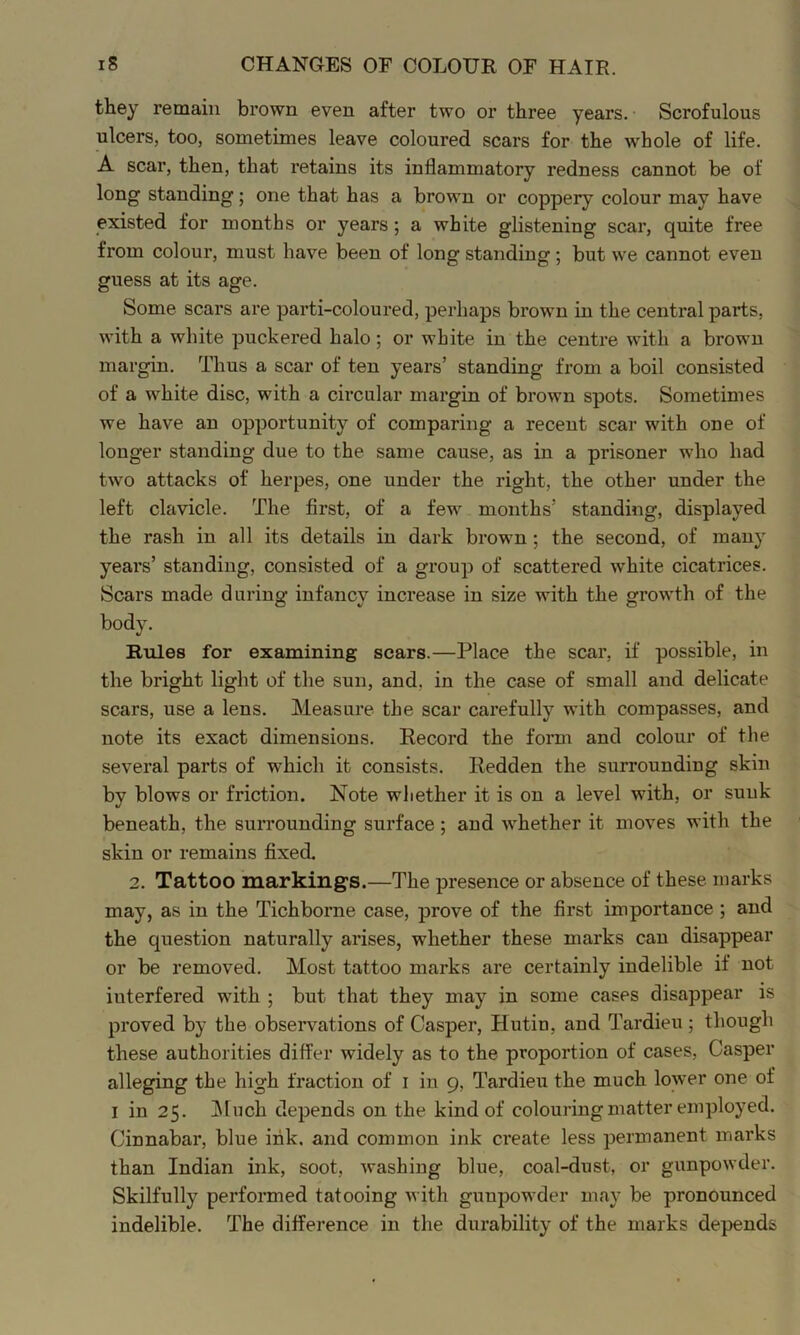 they remain brown even after two or three years. • Scrofulous ulcers, too, sometimes leave coloured scars for the whole of life. A scar, then, that retains its inflammatory redness cannot be of long standing; one that has a brown or coppery colour may have existed for months or years; a white glistening scar, quite free from colour, must have been of long standing ; but we cannot even guess at its age. Some scars are parti-coloured, perhaps brown in the central parts, with a white puckered halo; or white in the centre with a brown margin. Thus a scar of ten years’ standing from a boil consisted of a white disc, with a circular margin of brown spots. Sometimes we have an opportunity of comparing a recent scar with one of longer standing due to the same cause, as in a prisoner who had two attacks of herpes, one under the right, the other under the left clavicle. The first, of a few months’ standing, displayed the rash in all its details in dark brown; the second, of many years’ standing, consisted of a group of scattered white cicatrices. Scars made during infancy increase in size with the growth of the body. Rules for examining scars.—Place the scar, if possible, in the bright light of the sun, and, in the case of small and delicate scars, use a lens. Measure the scar carefully with compasses, and note its exact dimensions. Record the form and colour of the several parts of which it consists. Redden the surrounding skin by blows or friction. Note whether it is on a level with, or sunk beneath, the surrounding surface; and whether it moves with the skin or remains fixed. 2. Tattoo markings.—The presence or absence of these marks may, as in the Tichborne case, prove of the first importance; and the question naturally arises, whether these marks can disappear or be removed. Most tattoo marks are certainly indelible if not interfered with ; but that they may in some cases disappear is proved by the observations of Casper, Hutin, and Tardieu ; though these authorities differ widely as to the proportion of cases, Casper alleging the high fraction of i in 9, Tardieu the much lower one of I in 25. jMuch depends on the kind of coloui’ing matter employed. Cinnabar, blue ink, and common ink create less permanent marks than Indian ink, soot, washing blue, coal-dust, or gunpowder. Skilfully performed tatooing with gunpowder may be pronounced indelible. The difference in the durability of the marks depends