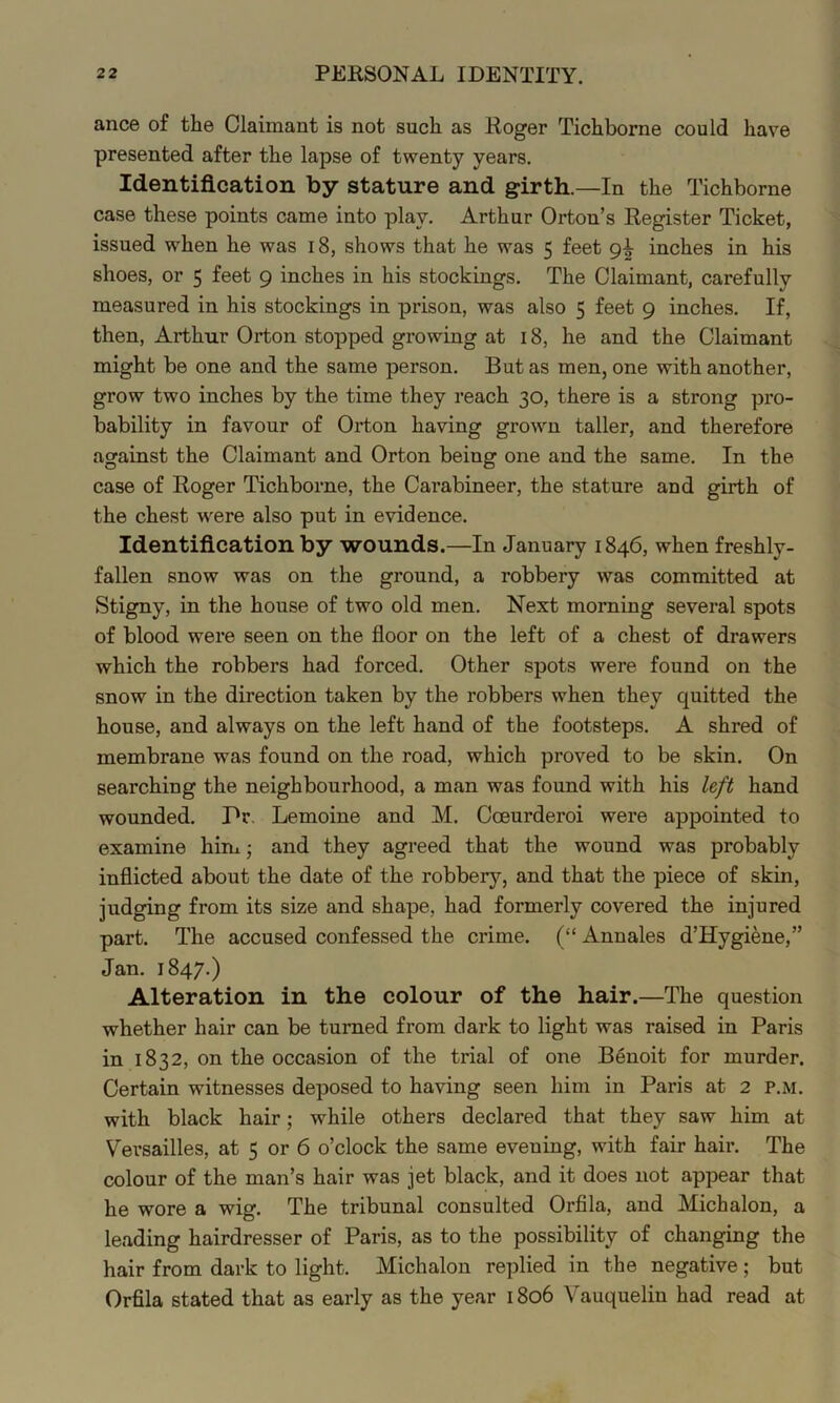 ance of the Claimant is not such as Roger Tichborne could have presented after the lapse of twenty years. Identification by stature and girth.—In the Tichborne case these points came into play. Arthur Orton’s Register Ticket, issued when he was 18, shows that he was 5 feet 9^ inches in his shoes, or 5 feet 9 inches in his stockings. The Claimant, carefully measured in his stockings in prison, was also 5 feet 9 inches. If, then, Arthur Orton stopped growing at 18, he and the Claimant might be one and the same person. But as men, one with another, grow two inches by the time they reach 30, there is a strong pro- bability in favour of Orton having grown taller, and therefore against the Claimant and Orton being one and the same. In the case of Roger Tichborne, the Carabineer, the stature and girth of the chest were also put in evidence. Identification by wounds.—In January 1846, when freshly- fallen snow was on the ground, a robbery was committed at Stigny, in the house of two old men. Next morning several spots of blood were seen on the floor on the left of a chest of drawers which the robbers had forced. Other spots were found on the snow in the direction taken by the robbers when they quitted the house, and always on the left hand of the footsteps. A shred of membrane was found on the road, which proved to be skin. On searching the neighbourhood, a man was found with his left hand wounded. Pr. Lemoine and M. Coeurderoi were appointed to examine him; and they agreed that the wound was probably inflicted about the date of the robbery, and that the piece of skin, judging from its size and shape, had formerly covered the injured part. The accused confessed the crime. (“ Annales d’Hygi^ne,” Jan. 1847.) Alteration in the colour of the hair.—The question whether hair can be turned from dark to light was raised in Paris in 1832, on the occasion of the trial of one Benoit for murder. Certain witnesses deposed to having seen him in Paris at 2 p.m. with black hair; while others declared that they saw him at Versailles, at 5 or 6 o’clock the same evening, with fair hair. The colour of the man’s hair was jet black, and it does not appear that he wore a wig. The tribunal consulted Orfila, and Michalon, a leading hairdresser of Paris, as to the possibility of changing the hair from dark to light. Michalon replied in the negative ; but Orfila stated that as early as the year 1806 Vauquelin had read at