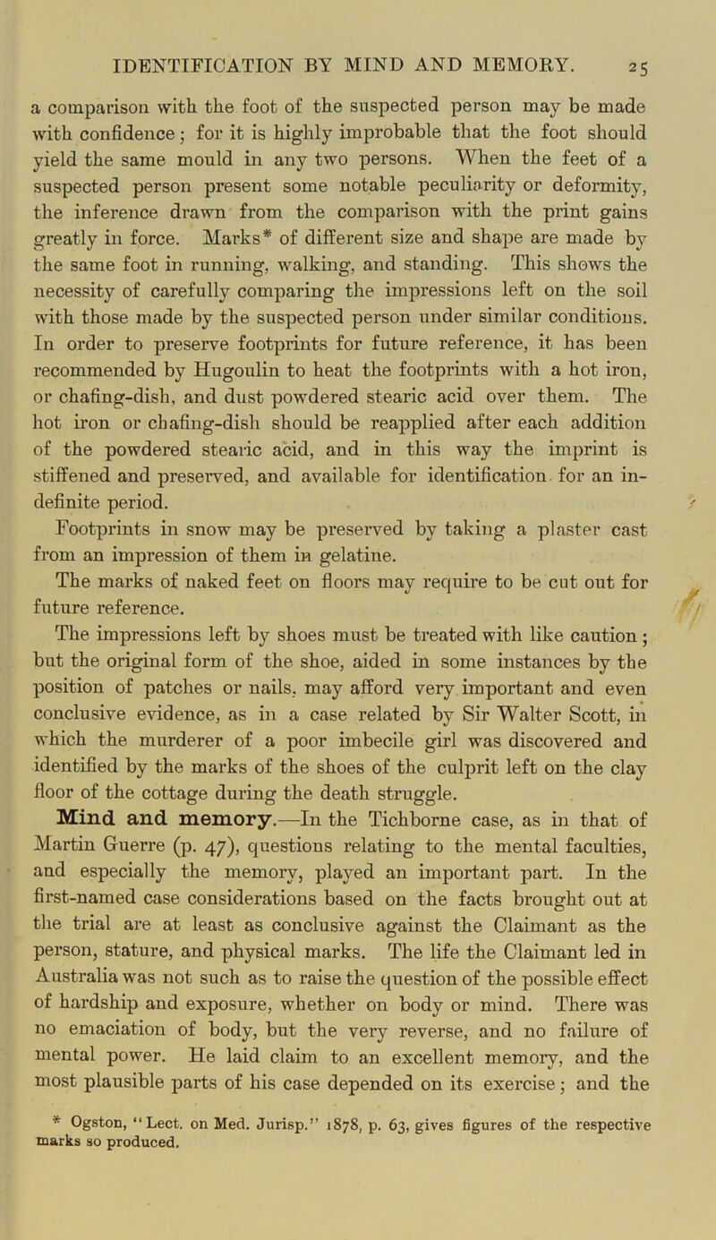 IDENTIFICATION BY MIND AND MEMORY. a comparison with the foot of the suspected person may be made with confidence; for it is highly improbable that the foot should yield the same mould in any two persons. When the feet of a suspected person present some notable peculiarity or deformity, the inference drawn from the comparison with the print gains greatly in force. Marks* of different size and shape are made by the same foot in running, walking, and standing. This shows the necessity of carefully comparing the impressions left on the soil with those made by the suspected person under similar conditions. In order to preserve footprints for future reference, it has been recommended by Hugoulin to heat the footprints with a hot iron, or chafing-dish, and dust powdered stearic acid over them. The hot iron or chafing-dish should be reapplied after each addition of the powdered stearic acid, and in this way the imprint is stiffened and preserved, and available for identification, for an in- definite period. Footprints in snow may be preserved by taking a plaster cast from an impression of them in gelatine. The marks of naked feet on floors may require to be cut out for future reference. The impressions left by shoes must be treated with like caution; but the original form of the shoe, aided in some instances by the position of patches or nails, may afford very important and even conclusive evidence, as in a case related by Sir Walter Scott, in which the murderer of a poor imbecile girl was discovered and identified by the marks of the shoes of the culprit left on the clay floor of the cottage during the death struggle. Mind and memory.—In the Tichborne case, as in that of Martin Guerre (p. 47), questions relating to the mental faculties, and especially the memory, played an important part. In the first-named case considerations based on the facts brought out at the trial are at least as conclusive against the Claimant as the person, stature, and physical marks. The life the Claimant led in Australia was not such as to raise the question of the possible effect of hardship and exposure, whether on body or mind. There was no emaciation of body, but the very reverse, and no failure of mental power. He laid claim to an excellent memory, and the most plausible parts of his case depended on its exercise; and the * Ogston, “Lect. on Med. Jurisp.” 1878, p. 63, gives figures of the respective marks so produced.