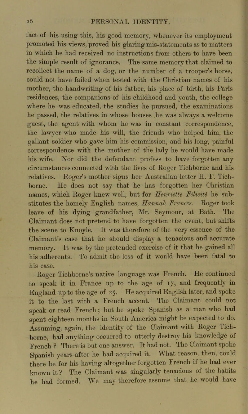 fact of Ills using this, his good memory, whenever its employment promoted his views, proved his glaring mis-statements as to matters in which he had received no instructions from others to have been the simple result of ignorance. The same memory that claimed to recollect the name of a dog, or the number of a trooper’s horse, could not have failed when tested with the Christian names of his mother, the handwriting of his father, his place of birth, his Paris residences, the companions of his childhood and youth, the college where he was educated, the studies he pursued, the examinations he passed, the relatives in whose houses he was always a welcome guest, the agent with whom he was in constant correspondence, the lawyer who made his will, the friends who helped him, the gallant soldier who gave him his commission, and his long, painful correspondence with the mother of the lady he would have made his wife. Nor did the defendant profess to have forgotten any circumstances connected with the lives of Roger Tichborne and his relatives. Roger’s mother signs her Australian letter H. F. Tich- bome. He does not say that he has forgotten her Christian names, which Roger knew well, but for Henrictte Fdiciti he sub- stitutes the homely English names, Hannah Frarices. Roger took leave of his dying grandfather, Mr. Seymour, at Bath. The Claimant does not pretend to have forgotten the event, but shifts the scene to Knoyle. It was therefore of the very essence of the Claimant’s case that he should display a tenacious and accurate memory. It was by the pretended exercise of it that he gained all his adherents. To admit the loss of it would have been fatal to his case. Roger Tichborne’s native language was French. He continued to speak it in France up to the age of 17, and frequently in England up to the age of 25. He acquired English later, and spoke it to the last with a French accent. The Claimant could not speak or read French; but he spoke Spanish as a man who had spent eighteen months in South America might be expected to do. Assuming, again, the identity of the Claimant with Roger Tich- bome, had anything occurred to utterly destroy his knowledge of French? There is but one answer. It had not. The Claimant spoke Spanish years after he had acquired it. What reason, then, could there be for his having altogether forgotten French if he had ever known it ? The Claimant was singularly tenacious of the habits he had formed. We may therefore assume that he would have