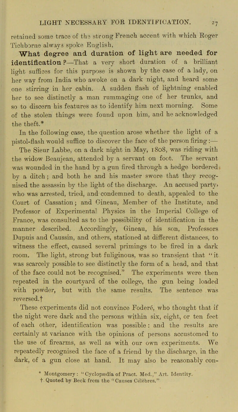 LIGHT NECESSARY FOR IDENTTFrCATION. retained some trace of the strong French accent with which Roger Tichborne always spoke English, What degree and duration of light are needed for identification ?—That a very short duration of a brilliant light suffices for this purpose is shown by the case of a lady, on her way from India who awoke on a dark night, and heard some one stirring in her cabin. A sudden flash of lightning enabled her to see distinctly a man rummaging one of her trunks, and so to discern his features as to identify him next morning. Some of the stolen things were found upon him, and he acknowledged the theft.* In the following case, the question arose whether the light of a pistol-flash would suffice to discover the face of the person firing:— Tbe Sieur Labbe, on a dark night in May, 1808, was riding with the widow Beaujean, attended by a servant on foot. The servant was wounded in the hand by a gun fired through a hedge bordered by a ditch; and both he and his master swore that they recog- nised the assassin by the light of the discharge. An accused party? who was arrested, tried, and condemned to death, appealed to the Court of Cassation; and Cineau, Member of the Institute, and Professor of Experimental Physics in the Imperial College of France, was consulted as to the possibility of identification in the manner described. Accordingly, Gineau, his son. Professors Dupuis and Caussin, and others, stationed at different distances, to witness the effect, caused several primings to be fired in a dark room. The light, strong but fuliginous, was so transient that “it was scarcely possible to see distinctly the form of a head, and that of the face could not be recognised.” The experiments were then repeated in the courtyard of the college, the gun being loaded with powder, but with the same results. The sentence was reversed.! These experiments did not convince Fodere, who thought that if the night were dark and the persons within six, eight, or ten feet of each other, identification was possible: and the results are certainly at variance with the opinions of persons accustomed to the use of firearms, as well as with our own experiments. We repeatedly recognised the face of a friend by the discharge, in the dark, of a gun close at hand. It may also be reasonably con- * Montgomery: “ Cyclopcedia of Pract. Med.,” Art. Identity, t Quoted by Beck from the “Causes Cel^bres.”