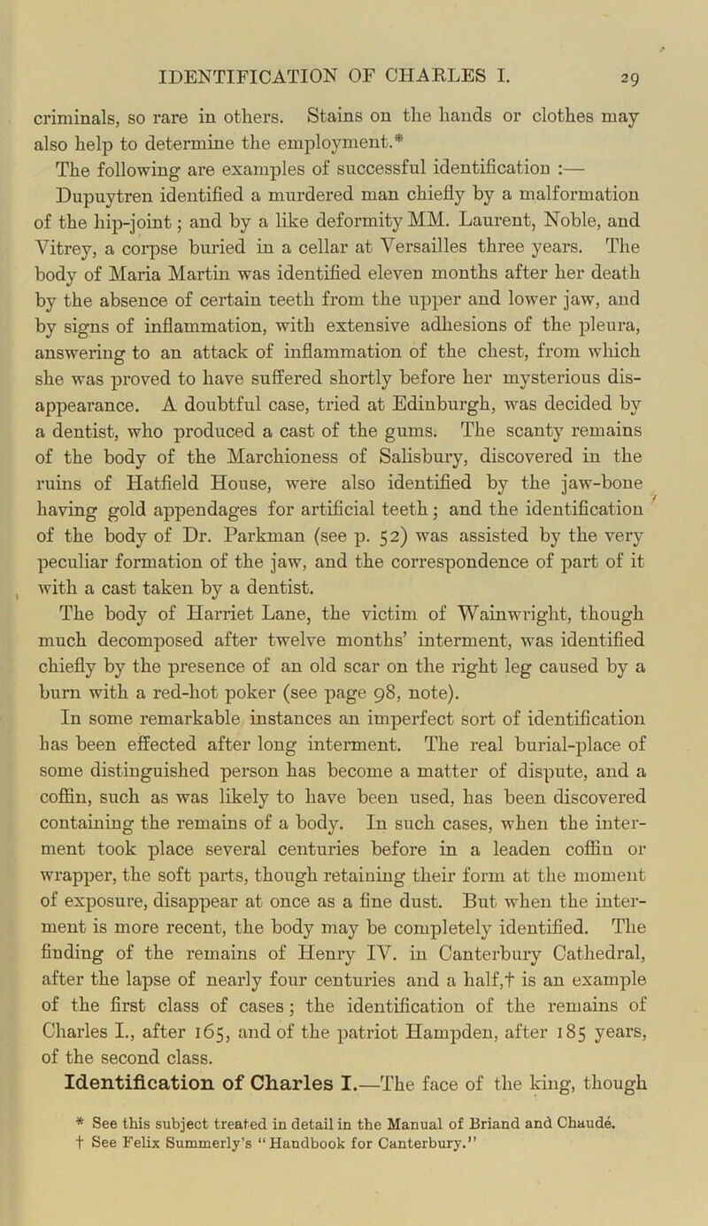 IDENTIFICATION OF CHARLES I. criminals, so rare in others. Stains on the hands or clothes may also help to determine the employment.* The following are examples of successful identification :— Dupuytren identified a murdered man chiefly by a malformation of the hip-joint; and by a like deformity MM. Laurent, Noble, and Vitrey, a corpse buried in a cellar at Versailles three years. The body of Maria Martin was identified eleven months after her death by the absence of certain teeth from the upper and lower jaw, and by signs of inflammation, with extensive adhesions of the pleura, answering to an attack of inflammation of the chest, from which she was proved to have suffered shortly before her mysterious dis- appearance. A doubtful case, tried at Edinburgh, was decided by a dentist, who produced a cast of the gums. The scanty remains of the body of the Marchioness of Salisbury, discovered in the ruins of Hatfield House, were also identified by the jaw-bone having gold appendages for artificial teeth; and the identification of the body of Dr. Parkman (see p. 52) was assisted by the very peculiar formation of the jaw, and the correspondence of part of it , with a cast taken by a dentist. The body of Harriet Lane, the victim of Wainwright, though much decomposed after twelve months’ interment, was identified chiefly by the presence of an old scar on the right leg caused by a bum with a red-hot poker (see page 98, note). In some remarkable instances an imperfect sort of identiScation has been effected after long interment. The real burial-place of some distinguished person has become a matter of dispute, and a coffin, such as was likely to have been used, has been discovered containing the remains of a body. In such cases, when the inter- ment took place several centuries before in a leaden coffin or wrapper, the soft parts, though retaining their form at the moment of exposure, disappear at once as a fine dust. But when the inter- ment is more recent, the body may be completely identified. The finding of the remains of Henry IV. in Canterbury Cathedral, after the lapse of nearly four centuries and a half,t is an example of the first class of cases; the identification of the remains of Charles I., after 165, and of the patriot Hampden, after 185 years, of the second class. Identification of Charles I.—The face of the king, though * See this subject treated in detail in the Manual of Briand and Chaude. t See Felix Summerly’s “Handbook for Canterbury.”