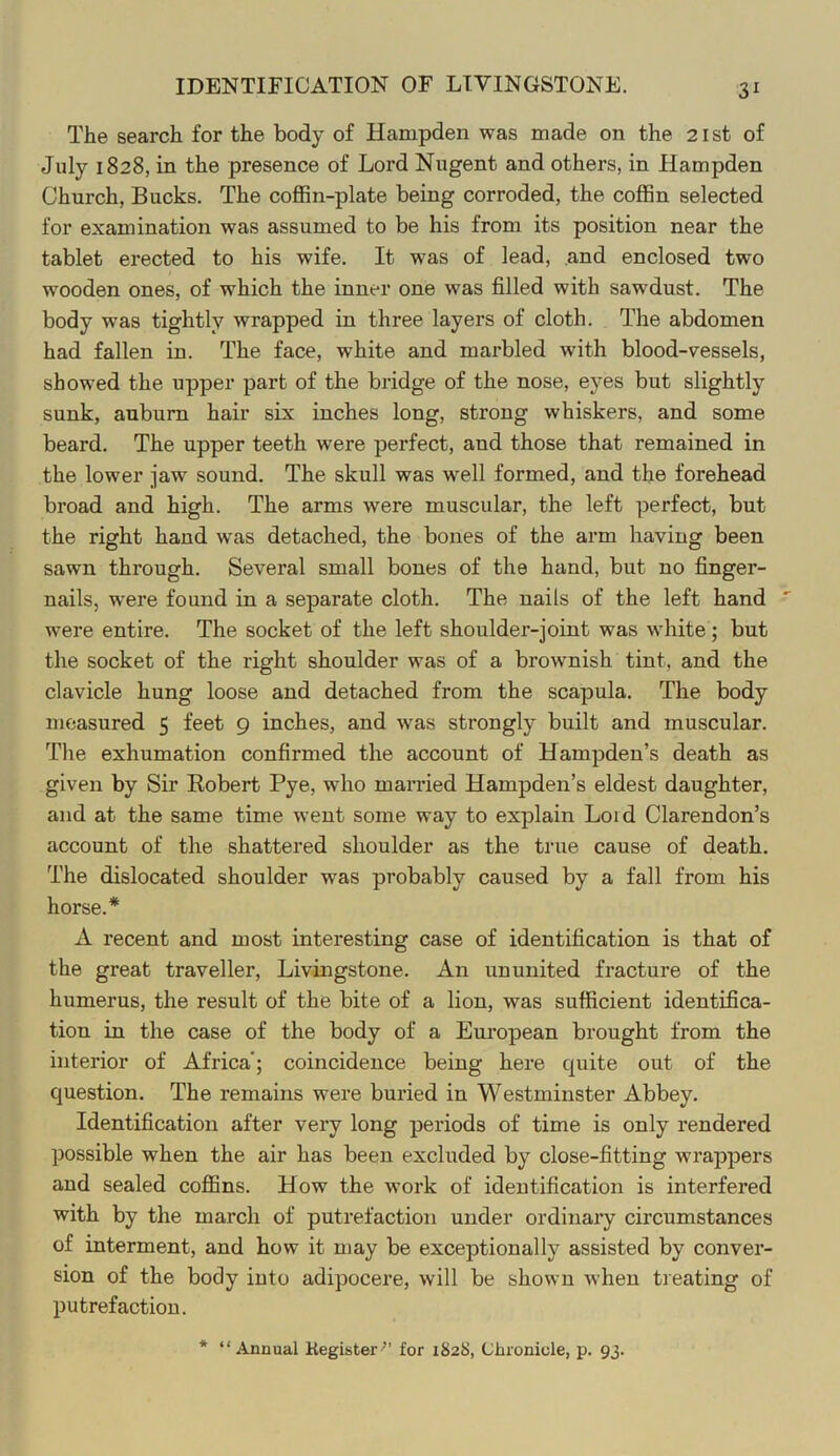 IDENTIFICATION OF LIVINGSTONE. The search for the body of Hampden was made on the 21 st of July 1828, in the presence of Lord Nugent and others, in Hampden Church, Bucks. The coffin-plate being corroded, the coffin selected for examination was assumed to be his from its position near the tablet erected to his wife. It was of lead, and enclosed two wooden ones, of which the inner one was filled with sawdust. The body was tightly wrapped in three layers of cloth. The abdomen had fallen in. The face, white and marbled with blood-vessels, showed the upper part of the bridge of the nose, eyes but slightly sunk, auburn hair six inches long, strong whiskers, and some beard. The upper teeth were perfect, and those that remained in the lower jaw sound. The skull was well formed, and the forehead broad and high. The arms were muscular, the left perfect, but the right hand was detached, the bones of the arm having been sawn through. Several small bones of the hand, but no finger- nails, were found in a separate cloth. The nails of the left hand were entire. The socket of the left shoulder-joint was white; but the socket of the right shoulder was of a brownish tint, and the clavicle hung loose and detached from the scapula. The body measured 5 feet 9 inches, and was strongly built and muscular. The exhumation confirmed the account of Hampden’s death as given by Sir Kobert Pye, who manned Hampden’s eldest daughter, and at the same time went some way to explain Loid Clarendon’s account of the shattered shoulder as the true cause of death. The dislocated shoulder was probably caused by a fall from his horse.* A recent and most interesting case of identification is that of the great traveller, Livingstone. An un united fracture of the humerus, the result of the bite of a lion, was sufficient identifica- tion in the case of the body of a European brought from the interior of Africa'; coincidence being here cpiite out of the question. The remains were buried in Westminster Abbey. Identification after very long periods of time is only rendered possible when the air has been excluded by close-fitting wrappers and sealed coffins. How the work of identification is interfered with by the march of putrefaction under ordinary circumstances of interment, and how it may be exceptionally assisted by conver- sion of the body into adipocere, will be shown when treating of putrefaction. * “Annual Kegister’^’ for 1828, Chronicle, p. 93.