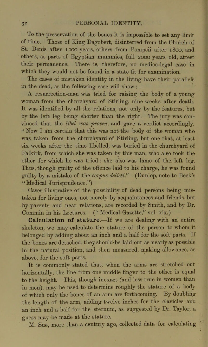 To the preservation of the bones it is impossible to set any limit of time. Those of King Dagobert, disinterred from the Church of St. Denis after 1200 years, others from Pompeii after 1800, and others, as parts of Egyptian mummies, full 2000 years old, attest their permanence. There is, therefore, no medico-legal case in which they would not be found in a state fit for examination. The cases of mistaken identity in the living have their parallels in the dead, as the following case will show:— A resurrection-man was tried for raising the body of a young woman from the churchyard of Stirling, nine weeks after death. It was identified by all the relations, not only by the features, but by the left leg being shorter than the right. The jury was con- vinced that the libel was ‘proven, and gave a verdict accordingly. “Now I am certain that this was not the body of the woman who was taken from the churchyard of Stirling, but one that, at least six weeks after the time libelled, was buried in the churchyard of Falkirk, from which she was taken by this man, who also took the other for which he was tried: she also was lame of the left leg. Thus, though guilty of the offence laid to his charge, he was found guilty by a mistake of the corpus delicti.” (Dunlop, note to Beck’s “Medical Jurisprudence.”) Cases illustrative of the possibility of dead persons being mis- taken for living ones, not merely by acquaintances and friends, but by parents and near relations, are recorded by Smith, and by Dr. Cummin in his Lectures. (“ Medical Gazette,” vol. xix.) Calculation of stature.—If we are dealing with an entire skeleton, we may calculate the stature of the person to whom it belonged by adding about an inch and a half for the soft parts. If the bones are detached, they should'be laid out as nearly as possible in the natural position, and then measured, making allowance, as above, for the soft parts. It is commonly stated that, when the arms are stretched out horizontally, the line from one middle finger to the other is equal to the height. This, though inexact (and less true in women than in men), may be used to determine roughly the stature of a body of which only the bones of an arm are forthcoming. By doubling the length of the arm, adding twelve inches for the clavicles and an inch and a half for the sternum, as suggested by Dr. Taylor, a guess may be made at the stature. M. Sue, more than a century ago, collected data for calculating