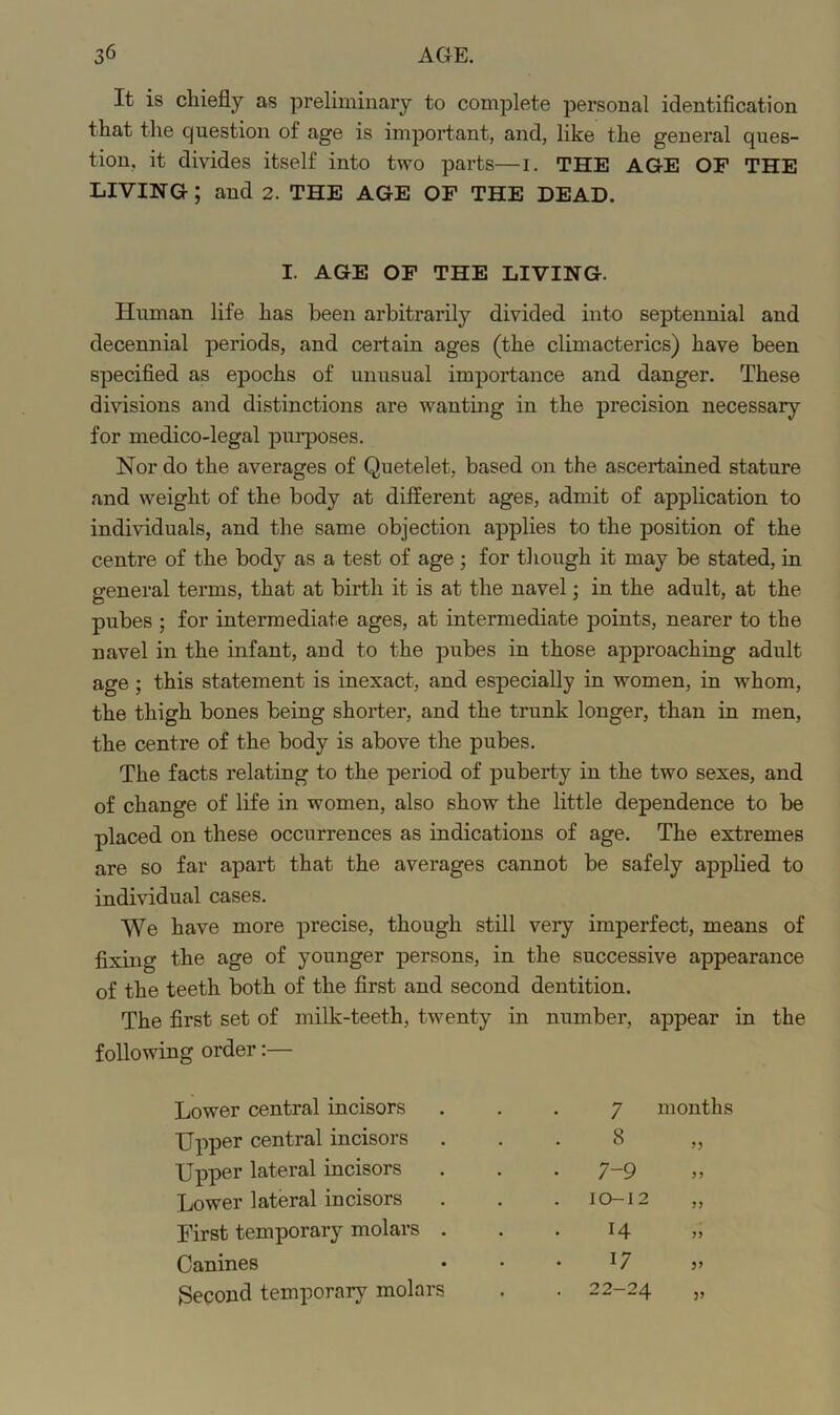 It is chiefly as preliminary to complete personal identification that the question of age is important, and, like the general ques- tion, it divides itself into two parts—i. THE AGE OF THE LIVING; and 2. THE AGE OF THE DEAD. I. AGE OF THE LIVING. Human life has been arbitrarily divided into septennial and decennial periods, and certain ages (the climacterics) have been specified as epochs of unusual importance and danger. These divisions and distinctions are wanting in the precision necessary for medico-legal purposes. Nor do the averages of Quetelet, based on the ascertained stature and weight of the body at different ages, admit of application to individuals, and the same objection applies to the position of the centre of the body as a test of age ; for though it may be stated, in general terms, that at birth it is at the navel; in the adult, at the pubes ; for intermediate ages, at intermediate points, nearer to the navel in the infant, and to the pubes in those approaching adult age ; this statement is inexact, and especially in women, in whom, the thigh bones being shorter, and the trunk longer, than in men, the centre of the body is above the pubes. The facts relating to the period of puberty in the two sexes, and of change of life in women, also show the little dependence to be placed on these occurrences as indications of age. The extremes are so far apart that the averages cannot be safely applied to individual cases. We have more precise, though still very imperfect, means of fixing the age of younger persons, in the successive appearance of the teeth both of the first and second dentition. The first set of milk-teeth, twenty in number, appear in the following order Lower central incisors 7 months Upper central incisors . 8 Upper lateral incisors • 7-9 Lower lateral incisors . 10-12 First temporary molars . 14 Canines 17 Second temporary molars . 22-24