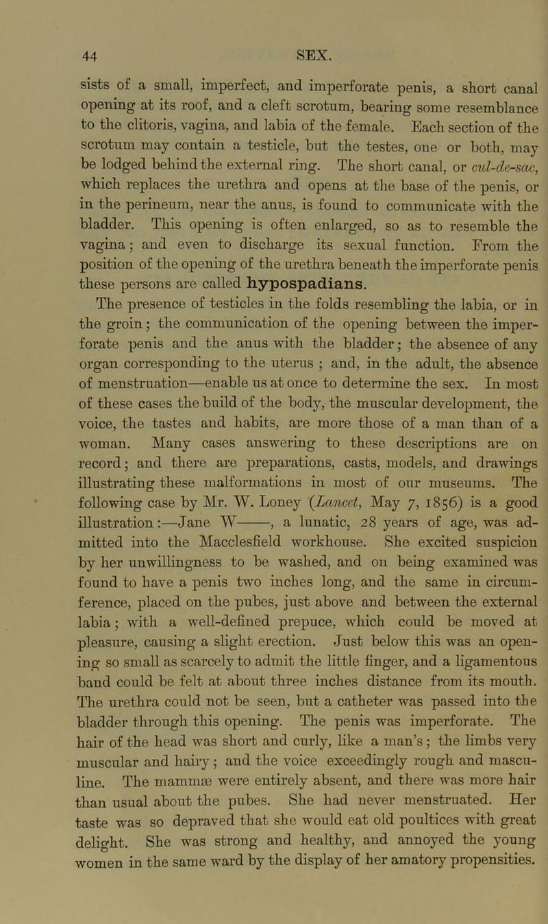 sists of a small, imperfect, and imperforate penis, a short canal opening at its roof, and a cleft scrotum, bearing some resemblance to the clitoris, vagina, and labia of the female. Each section of the scrotum may contain a testicle, but the testes, one or both, may be lodged behind the external ring. The short canal, or cul-clc-sac, which replaces the urethra and opens at the base of the penis, or in the perineum, near the anus, is found to communicate with the bladder. This opening is often enlarged, so as to resemble the vagina; and even to discharge its sexual function. From the position of the opening of the urethra beneath the imperforate penis these persons are called hypospadians. The presence of testicles in the folds resembling the labia, or in the groin; the communication of the opening between the imper- forate penis and the anus with the bladder; the absence of any organ corresponding to the uterus ; and, in the adult, the absence of menstruation—enable us at once to determine the sex. In most of these cases the build of the body, the muscular development, the voice, the tastes and habits, are more those of a man than of a woman. Many cases answering to these descriptions are on record; and there are preparations, casts, models, and drawings illustrating these malformations in most of our museums. The following case by Mr. W. Loney {Lancet, May 7, 1856) is a good illustration;—Jane W , a lunatic, 28 years of age, was ad- mitted into the Macclesfield workhouse. She excited suspicion by her unwillingness to be washed, and on being examined was found to have a penis two inches long, and the same in circum- ference, placed on the pubes, just above and between the external labia; with a well-defined prepuce, which could be moved at pleasure, causing a slight erection. Just below this was an open- ing so small as scarcely to admit the little finger, and a ligamentous band could be felt at about three inches distance from its mouth. Tlie urethra could not be seen, but a catheter was passed into the bladder through this opening. The penis was imperforate. The hair of the head was short and curly, like a man’s; the limbs very muscular and hairy; and the voice exceedingly rough and mascu- line. The mammae were entirely absent, and there was more hair than usual about the pubes. She had never menstruated. Her taste was so depraved that she would eat old poultices with great delight. She was strong and healthy, and annoyed the young women in the same ward by the display of her amatory propensities.