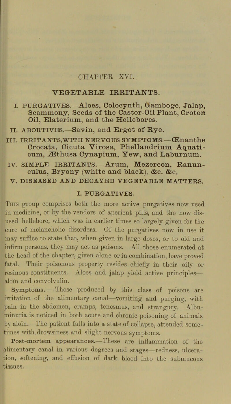 CHAPTER XVI. VEGETABLE IRRITANTS. I. PURGATIVES.—Aloes, Colocynth, Gamboge, Jalap, Scammony, Seeds of the Castor-Oil Plant, Croton Oil, Elaterium, and the Hellebores. II. ABORTIVES.—Savin, and Ergot of Rye. III. IRRITANTS,WITH NERVOUS SYMPTOMS.—CEnanthe Crocata, Cicuta Virosa, Phellandrimn Aquati- cum, ^thusa Cynapium, Yew, and Laburnum. IV. SIMPLE IRRITANTS.—Arum, Mezereon, Ranun- culus, Bryony (white and black), &c. &c. V. DISEASED AND DECAYED VEGETABLE MATTERS. I. PURGATIVES. Tfiis group comprises both the more active purgatives now used in medicine, or by the vendors of aperient pills, and the now dis- used hellebore, which was in earlier times so largely given for the cure of melancholic disorders. Of the purgatives now in use it may suffice to state that, when given in large doses, or to old and infirm persons, they may act as poisons. All those enumerated at the head of the chapter, given alone or in combination, have proved fatal. Their poisonous property resides chiefly in their oily or resinous constituents. Aloes and jalap yield active principles— aloin and convolvulin. Symptoms. — Those produced by this class of poisons are irritation of the alimentary canal—vomiting and purging, with pain in the abdomen, cramps, tenesmus, and strangury. Albu- minuria is noticed in both acute and chronic poisoning of animals by aloin. The patient falls into a state of collapse, attended some- times with, drowsiness and slight nervous symptoms. Post-mortem appearances.—These are inflammation of the alimentary canal in various degrees and stages—redness, ulcera- tion, softening, and effusion of dark blood into the submucous tissues.