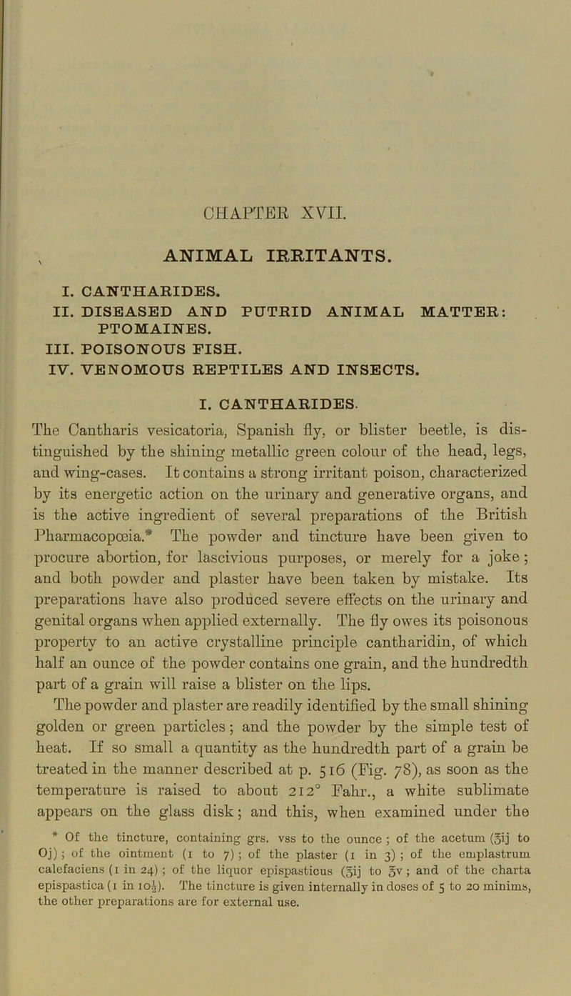 , ANIMAL IRRITANTS. I. CANTHARIDES. II. DISEASED AND PUTRID ANIMAL MATTER: PTOMAINES. III. POISONOUS FISH. IV. VENOMOUS REPTILES AND INSECTS. I. CANTHARIDES. The Oautharis vesicatoria, Spanish fly, or blister beetle, is dis- tinguished by the shining metallic green colour of the head, legs, and wing-cases. It contains a strong irritant poison, characterized by its energetic action on the urinary and generative organs, and is the active ingredient of several preparations of the British Pharmacopoeia.* The powder and tincture have been given to procure abortion, for lascivious purposes, or merely for a joke; and both powder and plaster have been taken by mistake. Its preparations have also produced severe effects on the urinary and genital organs when applied externally. The fly owes its poisonous property to an active crystalline principle cantharidin, of which half an ounce of the powder contains one grain, and the hundredth part of a grain will raise a blister on the lips. The powder and plaster are readily identified by the small shining golden or green particles; and the powder by the simple test of heat. If so small a quantity as the hundredth part of a grain be treated in the manner described at p. 516 (Fig. 78), as soon as the temperature is raised to about 212° Fahr., a white sublimate appears on the glass disk; and this, when examined under the * Of the tincture, containing grs. vss to the ounce ; of the acetum (5ij to Oj); of the ointment (i to 7); of the plaster (i in 3); of the emplastrum calefaciens (i in 24) ; of the liquor epispasticus (5ij to 5^; and of the charta epispastica (1 in 10^). The tincture is given internally in doses of 5 to 20 minims, the other preparations are for external use.