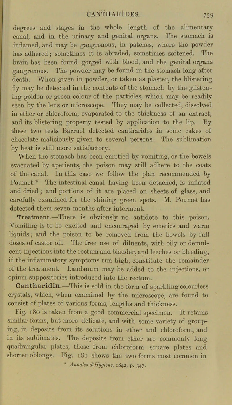 CANTHARtDES. degrees and stages in tlie whole length of the alimentary canal, and in the urinary and genital organs. The stomach is inflamed, and may be gangrenous, in patches, where the powder has adhered; sometimes it is abraded, sometimes softened. The brain has been found gorged with blood, and the genital organs gangrenous. The powder may be found in the stomach long after death. When given in powder, or taken as plaster, the blistering fly may be detected in the contents of the stomach by the glisten- ing golden or green colour of the particles, which may be readily seen by the lens or microscope. They may be collected, dissolved in ether or chloroform, evaporated to the thickness of an extract, and its blistering property tested by application to the lip. By these two tests Barruel detected cantharides in some cakes of chocolate maliciously given to several persons. The sublimation by heat is still more satisfactory. When the stomach has been emptied by vomiting, or the bowels evacuated by aperients, the poison may still adhere to the coats of the canal. In this case we follow the plan recommended by Poumet.* The intestinal canal having been detached, is inflated and dried ; and portions of it are placed on sheets of glass, and carefully examined for the shining green spots. M. Poumet has detected them seven months after interment. Treatment.—There is obviously no antidote to this poison. Vomiting is to be excited and encouraged by emetics and warm liquids; and the poison to be removed from the bowels by full doses of castor oil. The free use of diluents, with oily or demul- cent injections into the rectum and bladder, and leeches or bleeding, if the inflammatory symptoms run high, constitute the remainder of the treatment. Laudanum may be added to the injections, or opium suppositories introduced into the rectum. Cantharidin.—This is sold in the form of sparkling colourless ciystals, which, when examined by the microscope, are found to consist of plates of various forms, lengths and thickness. Fig. i8o is taken from a good commercial specimen. It retains similar forms, but more delicate, and with some variety of group- ing, in deposits fi’om its solutions in ether and chloroform, and in its sublimates. The deposits from ether are commonly long quadrangular plates, those from chloroform square plates and shorter oblongs. Fig. i8i shows the two forms most common in * Aimules d’Hygiene, 1842, p. 347.