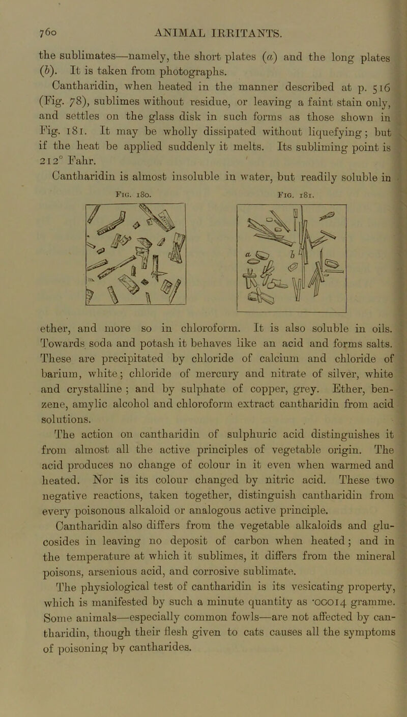 the sublimates—namely, the short plates (a) and the long plates (b). It is taken from photographs. Cantharidin, when heated in the manner described at p. 516 (Fig. 78), sublimes without residue, or leaving a faint stain only, and settles on the glass disk in such forms as those shown in Fig. 181. It may be wholly dissipated without licpiefying; but if the heat be applied suddenly it melts. Its subliming point is 212° Fahr. ' Cantharidin is almost insoluble in water, but readily soluble in Fig. 180. Fig. 181. ether, and more so in chloroform. It is also soluble in oils. Towards soda and potash it behaves like an acid and forms salts. These are precipitated by chloride of calcium and chloride of barium, white; chloride of mercury and nitrate of silver, white and crystalline ; and by sulphate of copper, grey. Ether, ben- zene, amylic alcohol and chloroform extract cantharidin from acid solutions. The action on cantharidin of sulphuric acid distinguishes it from almost all the active principles of vegetable origin. The acid produces no change of colour in it even when warmed and heated. Nor is its colour changed by nitric acid. These two negative reactions, taken together, distinguish cantharidin from every poisonous alkaloid or analogous active principle. Cantharidin also differs from the vegetable alkaloids and glu- cosides in leaving no deposit of carbon when heated; and in the temperature at which it sublimes, it differs from the mineral poisons, arsenious acid, and corrosive sublimate. The physiological test of cantharidin is its vesicating property, which is manifested by such a minute quantity as '00014 gramme. Some animals—especially common fowls—are not affected by can- tharidin, though their flesh given to cats causes all the symptoms of poisoning by cantharides.