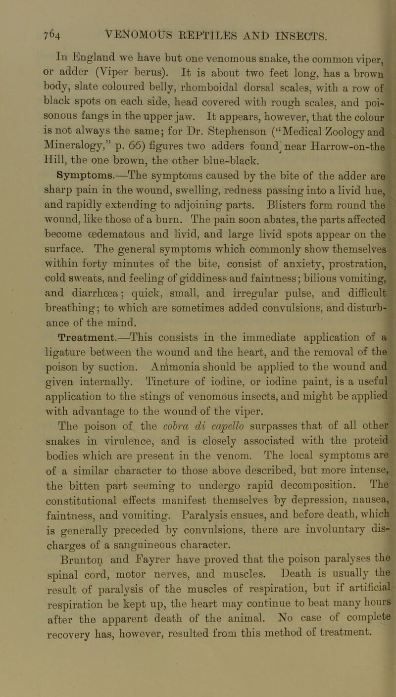 In England we have but one venomous snake, the common viper, or adder (Viper berus). It is about two feet long, has a brown body, slate coloured belly, rhomboidal dorsal scales, with a row of black spots on each side, head covered with rough scales, and poi- sonous fangs in the upper jaw. It appears, however, that the colour is not always the same; for Dr. Stephenson (“Medical Zoology and Mineralogy,” p. 66) figures two adders foundj near Harrow-on-the Hill, the one brown, the other blue-black. Symptoms.—The symptoms caused by the bite of the adder are sharp pain in the wound, swelling, redness passing into a livid hue, and rapidly extending to adjoining parts. Blisters form round the wound, like those of a burn. The pain soon abates, the parts affected become oedematous and livid, and large livid spots appear on the surface. The general symptoms which commonly show themselves within forty minutes of the bite, consist of anxiety, prostration, cold sweats, and feeling of giddiness and faintness; bilious vomiting, and diarrhoea; quick, small, and irregular pulse, and difficult breathing; to which are sometimes added convulsions, and disturb- ance of the mind. Treatment.—This consists in the immediate application of a ligature between the wound and the heart, and the removal of the poison by suction. Animonia should be applied to the wound and given internally. Tincture of iodine, or iodine paint, is a useful application to the stings of venomous insects, and might be applied with advantage to the wound of the viper. The poison of the cobra di capello surpasses that of all other snakes in virulence, and is closely associated with the proteid bodies which are present in the venom. The local symptoms are of a similar character to those above described, but more intense, the bitten part seeming to undergo rapid decomposition. The constitutional effects manifest themselves by depression, nausea, faintness, and vomiting. Paralysis ensues, and before death, which is generally preceded by convulsions, there are involuntary dis- charges of a sanguineous character. Brunton and Fayrer have proved that the poison paralyses the spinal cord, motor nerves, and muscles. Death is usually the result of paralysis of the muscles of respiration, but if artificial respiration be kept up, the heart may continue to beat many hours after the apparent death of the animal. No case of complete recovery has, however, resulted from this method of treatment.