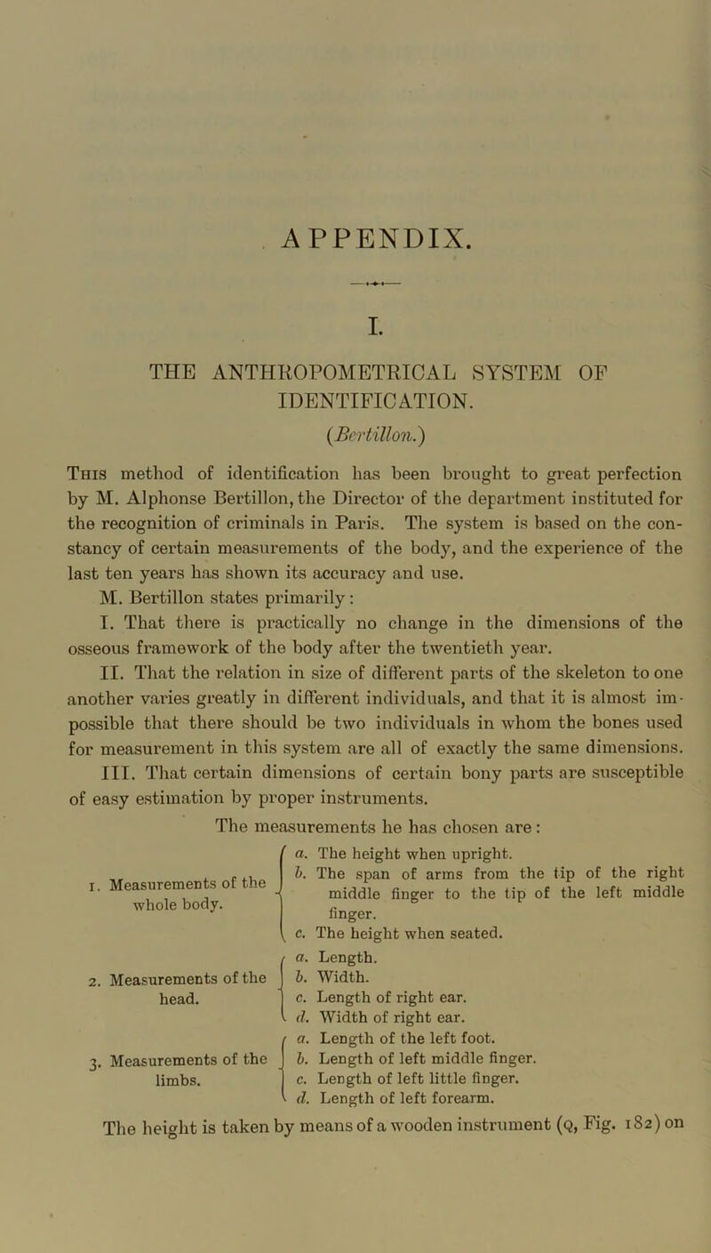 APPENDIX. I. THE ANTHKOPOMETRICAL SYSTEM OF IDENTIFICATION. (Bcrtillon.) This method of identification has been brought to great perfection by M. Alphonse Bertillon, the Director of the department instituted for the recognition of criminals in Paris. The system is based on the con- stancy of certain measurements of the body, and the experience of the last ten years has shown its accuracy and use. M. Bertillon states primarily: I. That there is pi’actically no change in the dimensions of the osseous framework of the body after the twentieth year. II. That the relation in size of different parts of the skeleton to one another vai'ies greatly in different individuals, and that it is almost im- possible that there should bo two individuals in whom the bones used for measurement in this system are all of exactly the same dimensions. III. That certain dimensions of certain bony parts are susceptible of easy estimation by proper instruments. The measurements he has chosen are: I. Measurements of the whole body. a. The height when upright. h. The span of arras from the tip of the right middle finger to the tip of the left middle finger. c. The height when seated. 2. Measurements of the head. 3. Measurements of the limbs. a. Length. b. Width. c. Length of right ear. . (1. Width of right ear. ■ a. Length of the left foot. b. Length of left middle finger. c. Length of left little finger. • d. Length of left forearm. The height is taken by means of a wooden instrument (q, Fig. 182) on