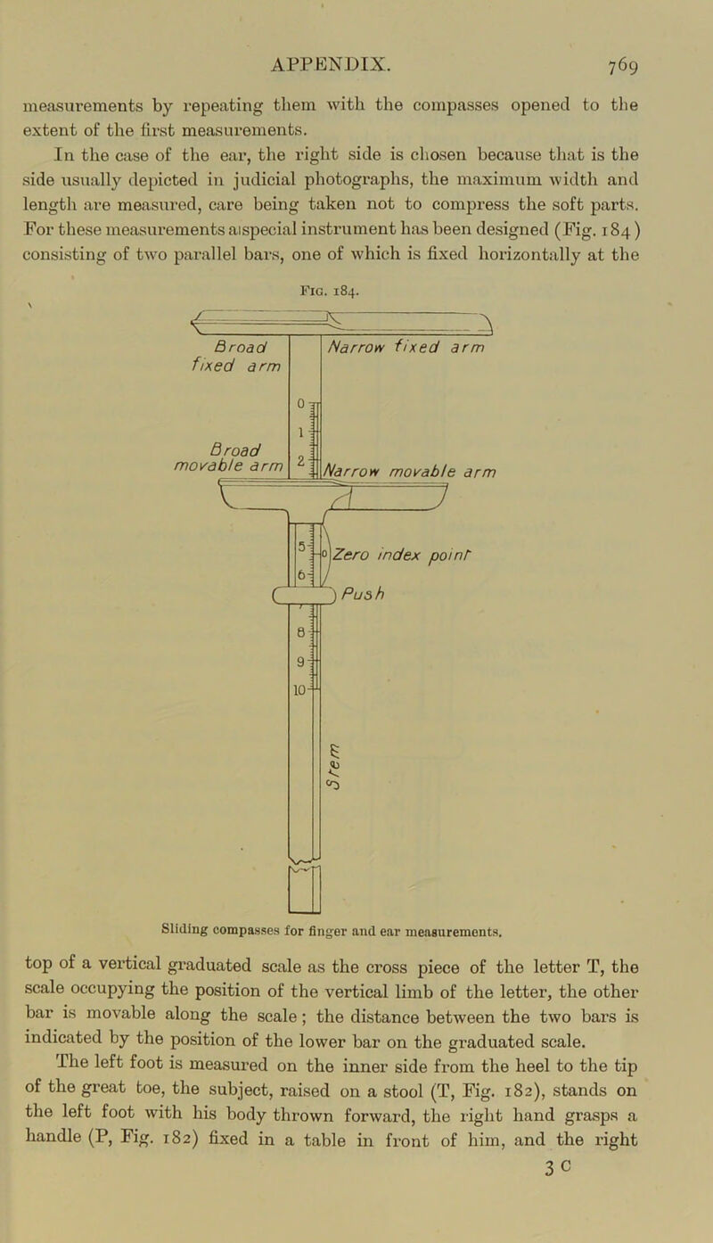 measurements by repeating them with the compasses opened to the extent of the first measurements. In the case of the ear, the right side is chosen because that is the side usually depicted in judicial photographs, the maximum width and length are measured, care being taken not to compress the soft parts. For these measurements aispecial instrument has been designed (Fig. 184) consisting of tw’o parallel bars, one of which is fixed horizontally at the Fig. 184. top of a vei’tical graduated scale as the cross piece of the letter T, the scale occupying the position of the vertical limb of the letter, the other bar is movable along the scale; the distance between the two bars is indicated by the position of the lower bar on the graduated scale. The left foot is measured on the inner side from the heel to the tip of the great toe, the subject, raised on a stool (T, Fig. 182), stands on the left foot with his body thrown forward, the right hand grasps a handle (P, Fig. 182) fixed in a table in front of him, and the right 3C