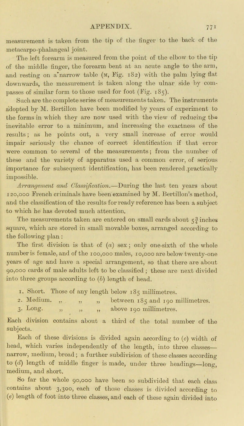 measurement is taken from the tip of the finger to the back of the metacarpo-phalangeal joint. The left forearm is measured from the point of the elbow to the tip of the middle finger, the forearm bent at an acute angle to the arm, and resting on a'narrow table (m, Eig. 182) with the palm lying flat downwards, the measurement is taken along the ulnar side by com- passes of similar form to those used for foot (Eig. 185). ' Such are the complete series of measurements taken. The instruments a'dopted by M. Bertillon have been modified by years of experiment to the forms in which they are now used with the view of reducing the inevitable error to a minimum, and increasing the exactness of the results; as he points out, a very small increase of error would impair seriously the chance of correct identification if that error were common to several of the measurements; from the number of these and the variety of apparatus used a common error, of serious importance for subsequent identification, has been rendered .practically impossible. Ao'rangeinent and Classification.—During the last ten years about 120.000 Erench criminals have been examined by M. Bertillon’s method, and the classification of the results for ready reference has been a subject to which he has devoted much attention. The measurements taken are entered on small cards about 5 finches square, which are stored in small movable boxes, arranged according to the following plan: The first division is that of («) sex; only one-sixth of the whole number is female, and of the 100,000 males, 10,000 are below twenty-one years of age and have a special arrangement, so that there are about 90.000 cards of male adults left to be clas.sified ; these are next divided into three groups according to [b) length of head. 1. Short. Those of any length below 185 millimetres. 2. Medium. „ „ „ between 185 and 190 millimetres. 3. Long. „ „ ,, above 190 millimetres. < Each division contains about a third of the total number of the subjects. Each of these divisions is divided again according to (c) width of head, which varies independently of the length, into three classes— narrow, medium, broad ; a further subdivision of these classes according o to (fZ) length of middle finger is made, under three headings—long, medium, and short. So far the whole 90,000 have been so subdivided that each class contains about 3,300, each of those classes is divided according to (e) length of foot into three classes, and each of these again divided into